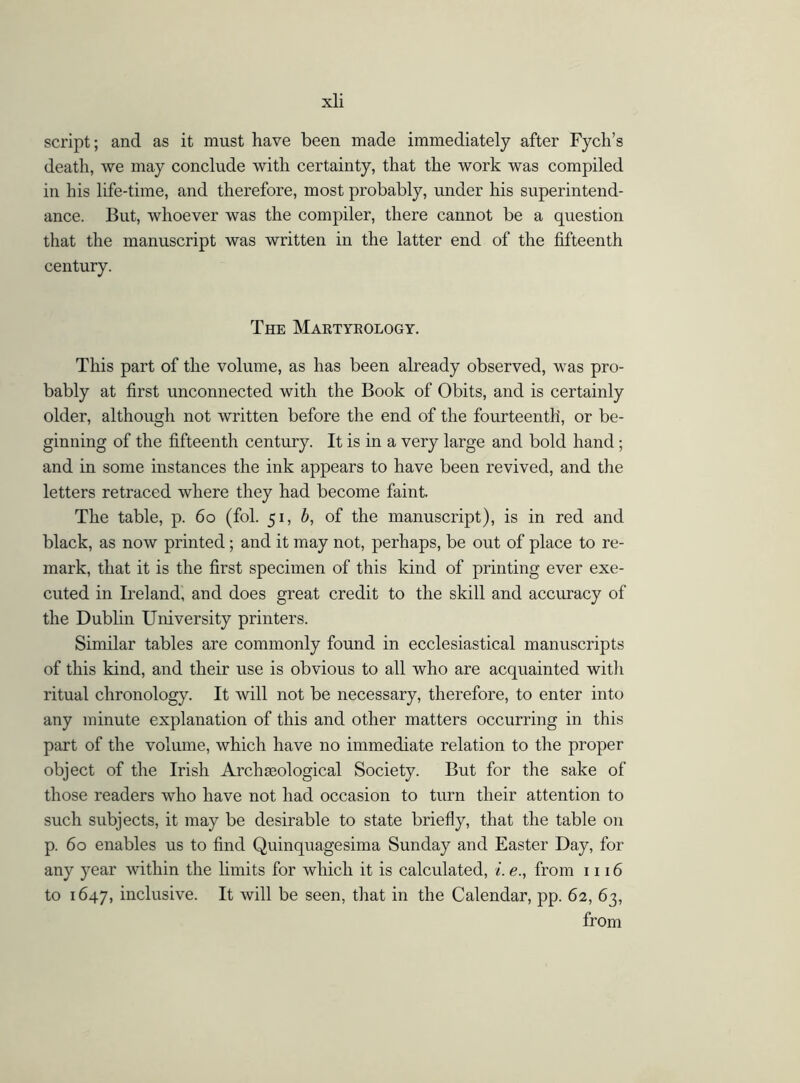 script; and as it must have been made immediately after Fych’s death, we may conclude with certainty, that the work was compiled in his life-time, and therefore, most probably, under his superintend- ance. But, whoever was the compiler, there cannot be a question that the manuscript was written in the latter end of the fifteenth century. The Martykology. This part of the volume, as has been already observed, was pro- bably at first unconnected with the Book of Obits, and is certainly older, although not written before the end of the fourteenth, or be- ginning of the fifteenth century. It is in a very large and bold hand; and in some instances the ink appears to have been revived, and the letters retraced where they had become faint. The table, p. 60 (fol. 51, b, of the manuscript), is in red and black, as now printed; and it may not, perhaps, be out of place to re- mark, that it is the first specimen of this kind of printing ever exe- cuted in Ireland, and does great credit to the skill and accuracy of the Dublin University printers. Similar tables are commonly found in ecclesiastical manuscripts of this kind, and their use is obvious to all who are acquainted with ritual chronology. It will not be necessary, therefore, to enter into any minute explanation of this and other matters occurring in this part of the volume, which have no immediate relation to the proper object of the Irish Arch geological Society. But for the sake of those readers who have not had occasion to turn their attention to such subjects, it may be desirable to state briefly, that the table on p. 60 enables us to find Quinquagesima Sunday and Easter Day, for any year within the limits for which it is calculated, i. e., from 1116 to 1647, inclusive. It will be seen, that in the Calendar, pp. 62, 63, from
