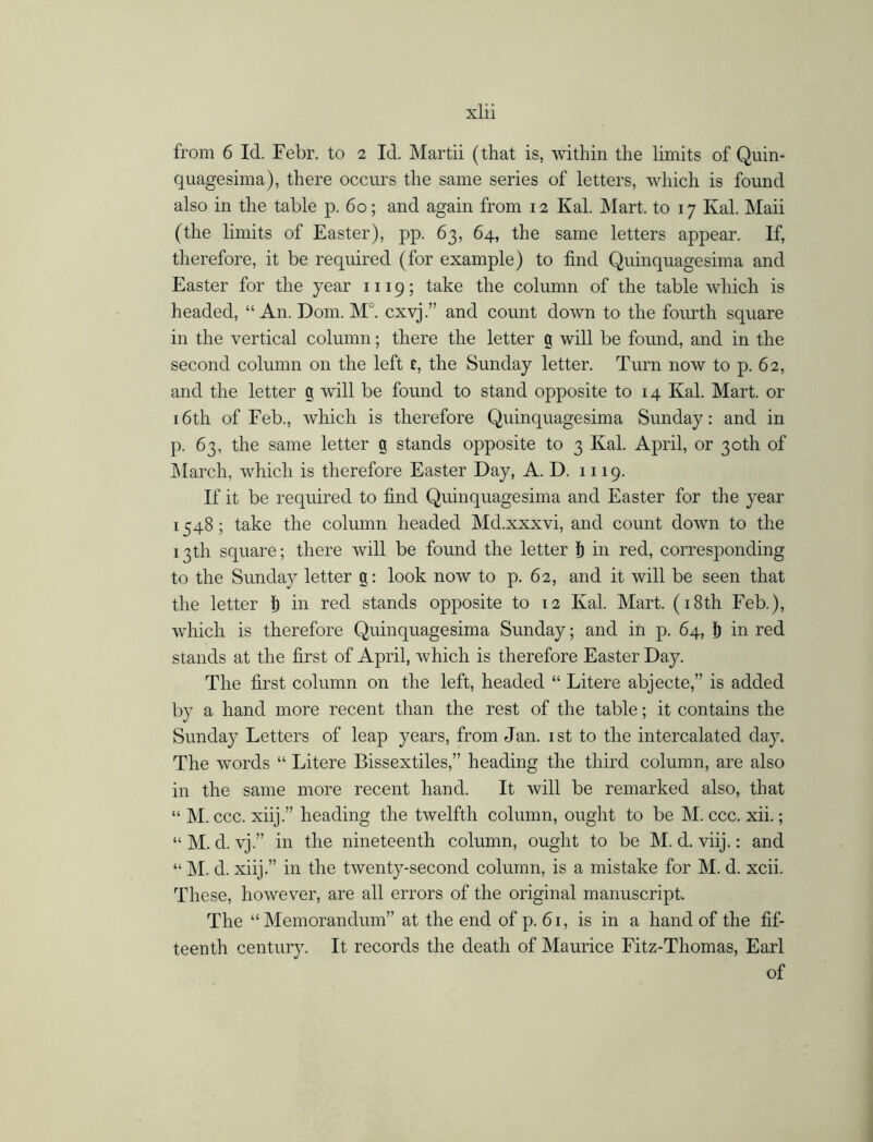 from 6 Id. Febr. to 2 Id. Martii (that is, within the limits of Quin- quagesima), there occurs the same series of letters, which is found also in the table p. 60; and again from 12 Kal. Mart, to 17 Kal. Maii (the limits of Easter), pp. 63, 64, the same letters appear. If, therefore, it be required (for example) to find Quinquagesima and Easter for the year 1119; take the column of the table which is headed, “ An. Dom. M°. cxvj.” and count down to the fourth square in the vertical column; there the letter a will be found, and in the second column on the left t, the Sunday letter. Turn now to p. 62, and the letter g will be found to stand opposite to 14 Kal. Mart, or 16th of Feb., which is therefore Quinquagesima Sunday: and in p. 63, the same letter g stands opposite to 3 Kal. April, or 30th of March, which is therefore Easter Day, A. D. 1119. If it be required to find Quinquagesima and Easter for the year 1548; take the column headed Md.xxxvi, and count down to the 13th square; there will be found the letter Ij in red, corresponding to the Sunday letter g: look now to p. 62, and it will be seen that the letter 1) in red stands opposite to 12 Kal. Mart. (18th Feb.), which is therefore Quinquagesima Sunday; and in p. 64, i) in red stands at the first of April, which is therefore Easter Day. The first column on the left, headed “ Litere abjecte,” is added by a hand more recent than the rest of the table; it contains the Sunday Letters of leap years, from Jan. 1 st to the intercalated day. The words “ Litere Bissextiles,” heading the third column, are also in the same more recent hand. It will be remarked also, that “ M. ccc. xiij.” heading the twelfth column, ought to be M. ccc. xii.; “ M. d. vj.” in the nineteenth column, ought to be M. d. viij.: and “ M. d. xiij.” in the twenty-second column, is a mistake for M. d. xcii. These, however, are all errors of the original manuscript. The “Memorandum” at the end of p. 61, is in a hand of the fif- teenth century. It records the death of Maurice Fitz-Thomas, Earl of