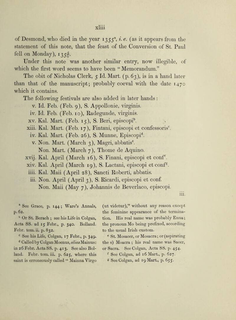 of Desmond, who died in the year 1355“, i. e. (as it appears from the statement of this note, that the feast of the Conversion of St. Paid fell on Monday), 135^. Under this note was another similar entry, now illegible, of which the first word seems to have been “ Memorandum.” The obit of Nicholas Clerk, 5 Id. Mart. (p. 63), is in a hand later than that of the manuscript; probably coeval with the date 1470 which it contains. The following festivals are also added in later hands : v. Id. Feb. (Feb. 9), S. Appollonie, virginis. iv. Id. Feb. (Feb. 10), Radegunde, virginis. xv. Kal. Mart. (Feb. 15), S. Beri, episcopib. xiii. Kal. Mart. (Feb. 17), Fintani, episcopi et confessorisb iv. Kal. Mart. (Feb. 26), S. Munne, Episcopih v. Non. Mart. (March 3), Magri, abbatis6. Non. Mart. (March 7), Thome de Aquino. xvij. Kal. April (March 16), S. Finani, episcopi et conff. xiv. Kal. April (March 19), S. Lactani, episcopi et confs. iiii. Kal. Maii (April 28), Sancti Roberti, abbatis. iii. Non. April (April 3), S. Ricardi, episcopi et conf. Non. Maii (May 7), Johannis de Beverlaco, episcopi. iii. a See Grace, p. 144; Ware’s Annals, p. 62. b Or St. Berach ; see his Life in Colgan, Acta SS. ad 15 Febr., p. 340. Bolland. Febr. tom. ii. p. 832. c See his Life, Colgan, 17 Febr., p. 349. d Called by Colgan Moenus, alias Mainus: in 26 Febr. Acta SS. p. 413. See also Bol- land. Febr. tom. iii. p. 625, where this saint is erroneously called “ Mainna Virgo (ut videtur),” without any reason except the feminine appearance of the termina- tion. His real name was probably Enna; the pronoun Mo being prefixed, according to the usual Irish custom. e St. Mosacer, or Mosacra; or (aspirating the s) Moacra ; his real name was Sacer, or Sacra. See Colgan, Acta SS. p. 454. f See Colgan, ad 16 Mart., p. 627. s See Colgan, ad 19 Mart., p. 655.