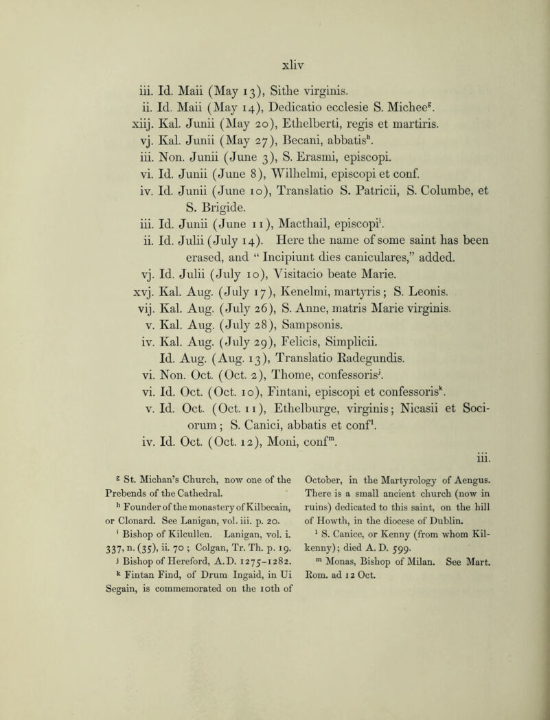 iii. Id. Maii (May 13), Sithe virginis. ii. Id. Maii (May 14), Dedicatio ecclesie S. Micheeg. xiij. Kal. Junii (May 20), Ethelberti, regis et martiris. vj. Kal. Junii (May 27), Becani, abbatis. iii. Non. Junii (June 3), S. Erasmi, episcopi. vi. Id. Junii (June 8), Wilhelmi, episcopi et conf. iv. Id. Junii (June 10), Translatio S. Patricii, S. Columbe, et S. Brigide. iii. Id. Junii (June 11), Macthail, episcopi’1. ii. Id. Julii (July 14). Here the name of some saint has been erased, and “ Incipiunt dies caniculares,” added. vj. Id. Julii (July 10), Yisitacio beate Marie. xvj. Kal. Aug. (July 17), Kenelmi, martyris; S. Leonis. vij. Kal. Aug. (July 26), S. Anne, matris Marie virginis. v. Kal. Aug. (July 28), Sampsonis. iv. Kal. Aug. (July 29), Felicis, Simplicii. Id. Aug. (Aug. 13), Translatio Radegundis. vi. Non. Oct. (Oct. 2), Thome, confessorisj. vi. Id. Oct. (Oct. 10), Fintani, episcopi et confessorisk. v. Id. Oct. (Oct. 11), Ethelburge, virginis; Nicasii et Soci- orum ; S. Canici, abbatis et conf1. iv. Id. Oct. (Oct. 12), Moni, conf111. iii. g St. Michan’s Church, now one of the Prebends of the Cathedral. h Founder of the monastery of Kilbecain, or Clonard. See Lanigan, vol. iii. p. 20. ' Bishop of Kilcullen. Lanigan, vol. i. 337’ n- (35)> 70 ; Colgan, Tr. Th. p. 19. j Bishop of Hereford, A. D. 1275-1282. k Fintan Find, of Drum Ingaid, in Ui Segain, is commemorated on the 10th of October, in the Martyrology of Aengus. There is a small ancient church (now in ruins) dedicated to this saint, on the hill of Howth, in the diocese of Dublin. 1 S. Canice, or Kenny (from whom Kil- kenny) ; died A. D. 599. m Monas, Bishop of Milan. See Mart. Kom. ad 12 Oct.