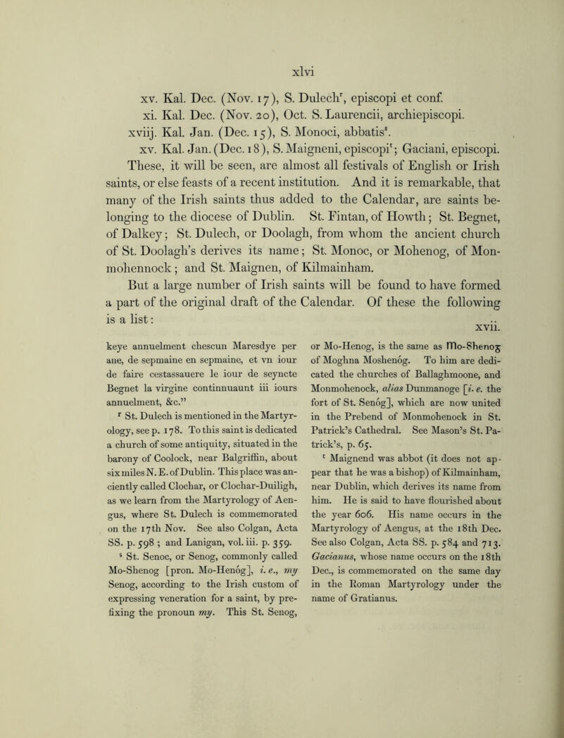 xv. Kal. Dec. (Nov. 17), S. Dulechr, episcopi et conf. xi. Kal. Dec. (Nov. 20), Oct. S. Laurencii, archiepiscopi. xviij. Kal. Jan. (Dec. 15), S. Monoci, abbatis5. xv. Kal. Jan. (Dec. 18), S. Maigneni, episcopi'; Gaciani, episcopi. These, it will be seen, are almost all festivals of English or Irish saints, or else feasts of a recent institution. And it is remarkable, that many of the Irish saints thus added to the Calendar, are saints be- longing to the diocese of Dublin. St. Fintan, of Howth; St. Begnet, of Dalkey; St. Dulech, or Doolagh, from whom the ancient church of St. Doolagli’s derives its name; St. Monoc, or Mohenog, of Mon- mohennock ; and St. Maignen, of Kilmainham. But a large number of Irish saints will be found to have formed a part of the original draft of the Calendar. Of these the following is a list: XVII. keye annuelment chescun Maresdye per ane, de sepmaine en sepmaine, et vn iour de faire cestassauere le iour de seyncte Begnet la virgine continnuaunt iii iours annuelment, &c.” r St. Dulech is mentioned in the Martyr- ology, see p.178. To this saint is dedicated a church of some antiquity, situated in the barony of Coolock, near Balgriffin, about sixmilesN. E.of Dublin. This place was an- ciently called Clochar, or Clocliar-Duiligh, as we learn from the Martyrology of Aen- gus, where St. Dulech is commemorated on the 17 th Nov. See also Colgan, Acta SS. p. 598 ; and Lanigan, vol. iii. p. 359. s St. Senoc, or Senog, commonly called Mo-Shenog [pron. Mo-Henog], i. e., my Senog, according to the Irish custom of expressing veneration for a saint, by pre- fixing the pronoun my. This St. Senog, or Mo-Henog, is the same as ITlo-Shenoj of Moghna Moshenog. To him are dedi- cated the churches of Ballaghmoone, and Monmohenock, alias Dunmanoge [i. e. the fort of St. Senog], which are now united in the Prebend of Monmohenock in St. Patrick’s Cathedral. See Mason’s St. Pa- trick’s, p. 65. 1 Maignend was abbot (it does not ap- pear that he was a bishop) of Kilmainham, near Dublin, which derives its name from him. He is said to have flourished about the year 606. Plis name occurs in the Martyrology of Aengus, at the 18th Dec. See also Colgan, Acta SS. p. 584 and 713. Gacianus, whose name occurs on the 18th Dec., is commemorated on the same day in the Roman Martyrology under the name of Gratianus.