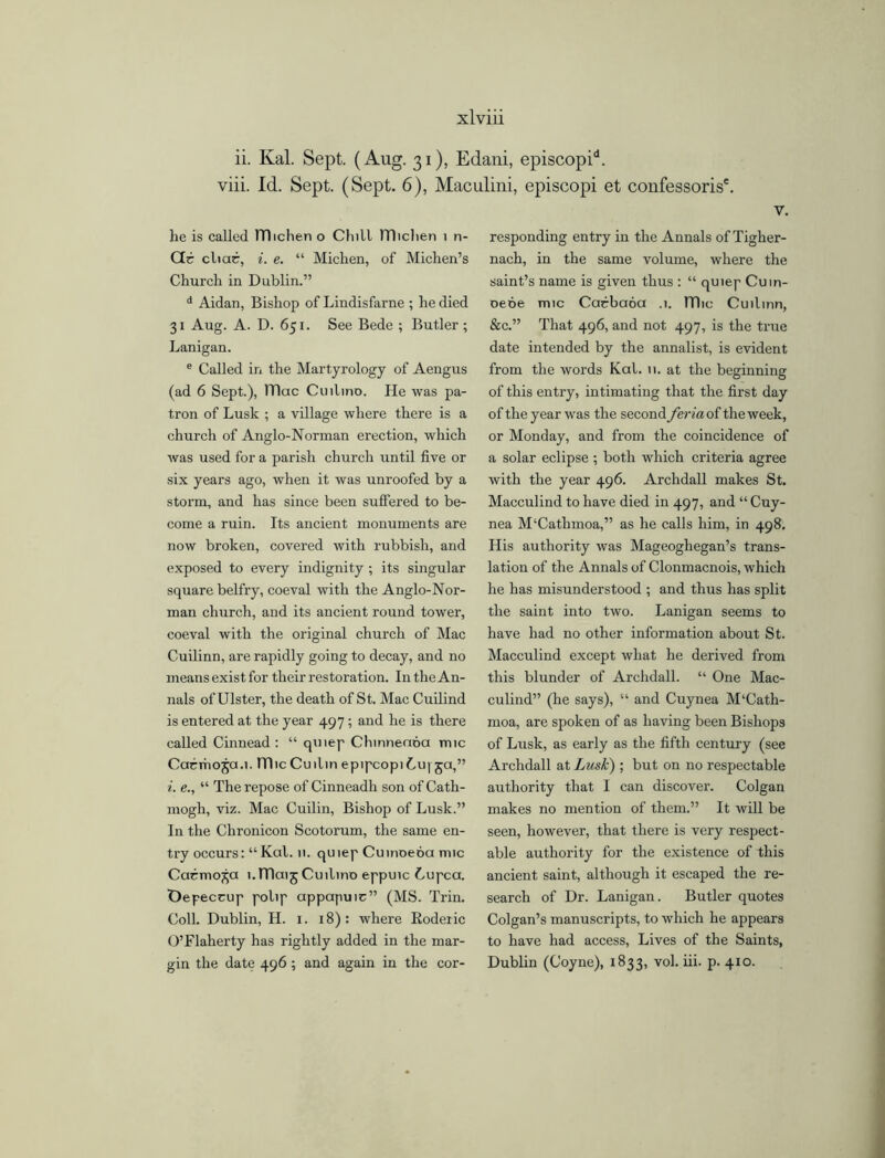 ii. Kal. Sept. (Aug. 31), Edani, episcopid. viii. Id. Sept. (Sept. 6), Maculini, episcopi et confessoris'. he is called Hlichen o Chill ITIiclien i n- Ctc cliac, i. e. “ Michen, of Michen’s Church in Dublin.” d Aidan, Bishop of Lindisfarne ; he died 31 Aug. A. D. 651. See Bede ; Butler ; Lanigan. e Called in the Martyrology of Aengus (ad 6 Sept.), ITIac Cuilino. He was pa- tron of Lusk ; a village where there is a church of Anglo-Norman erection, which was used for a parish church until five or six years ago, when it was unroofed by a storm, and has since been suffered to be- come a ruin. Its ancient monuments are now broken, covered with rubbish, and exposed to every indignity ; its singular square belfry, coeval with the Anglo-Nor- man church, and its ancient round tower, coeval with the original church of Mac Cuilinn, are rapidly going to decay, and no means exist for their restoration. In the An- nals of Ulster, the death of St. Mac Cuilind is entered at the year 497; and he is there called Cinnead : “ qmep Chinnenoa mic Cacmoja.i. Hlic Cuilin epipcopiLu) 5a,” i. e., “ The repose of Cinneadh son of Cath- mogh, viz. Mac Cuilin, Bishop of Lusk.” In the Chronicon Scotorum, the same en- try occurs: “ Kal. 11. quiep Cuinoeoa mic Carmona 1. TTIaij Cuilino eppuic Lupca. Oepeccup polip appapuic” (MS. Trin. Coll. Dublin, H. 1. 18): where Roderic O’Flaherty has rightly added in the mar- gin the date 496 ; and again in the cor- V. responding entry in the Annals of Tigher- nach, in the same volume, where the saint’s name is given thus : “ quiep Cutn- oene mic Carbaoa .1. ITlic Cuilinn, &c.” That 496, and not 497, is the true date intended by the annalist, is evident from the words Kal. 11. at the beginning of this entry, intimating that the first day of the year was the second feriaoi the week, or Monday, and from the coincidence of a solar eclipse ; both which criteria agree with the year 496. Archdall makes St. Macculind to have died in 497, and “ Cuy- nea M‘Cathmoa,” as he calls him, in 498. His authority was Mageoghegan’s trans- lation of the Annals of Clonmacnois, which he has misunderstood ; and thus has split the saint into two. Lanigan seems to have had no other information about St. Macculind except what he derived from this blunder of Archdall. “ One Mac- culind” (he says), “ and Cuynea M‘Cath- moa, are spoken of as having been Bishops of Lusk, as early as the fifth century (see Archdall at Lusk) ; but on no respectable authority that I can discover. Colgan makes no mention of them.” It will be seen, however, that there is very respect- able authority for the existence of this ancient saint, although it escaped the re- search of Dr. Lanigan. Butler quotes Colgan’s manuscripts, to which he appears to have had access, Lives of the Saints, Dublin (Coyne), 1833, vol. iii. p. 410.