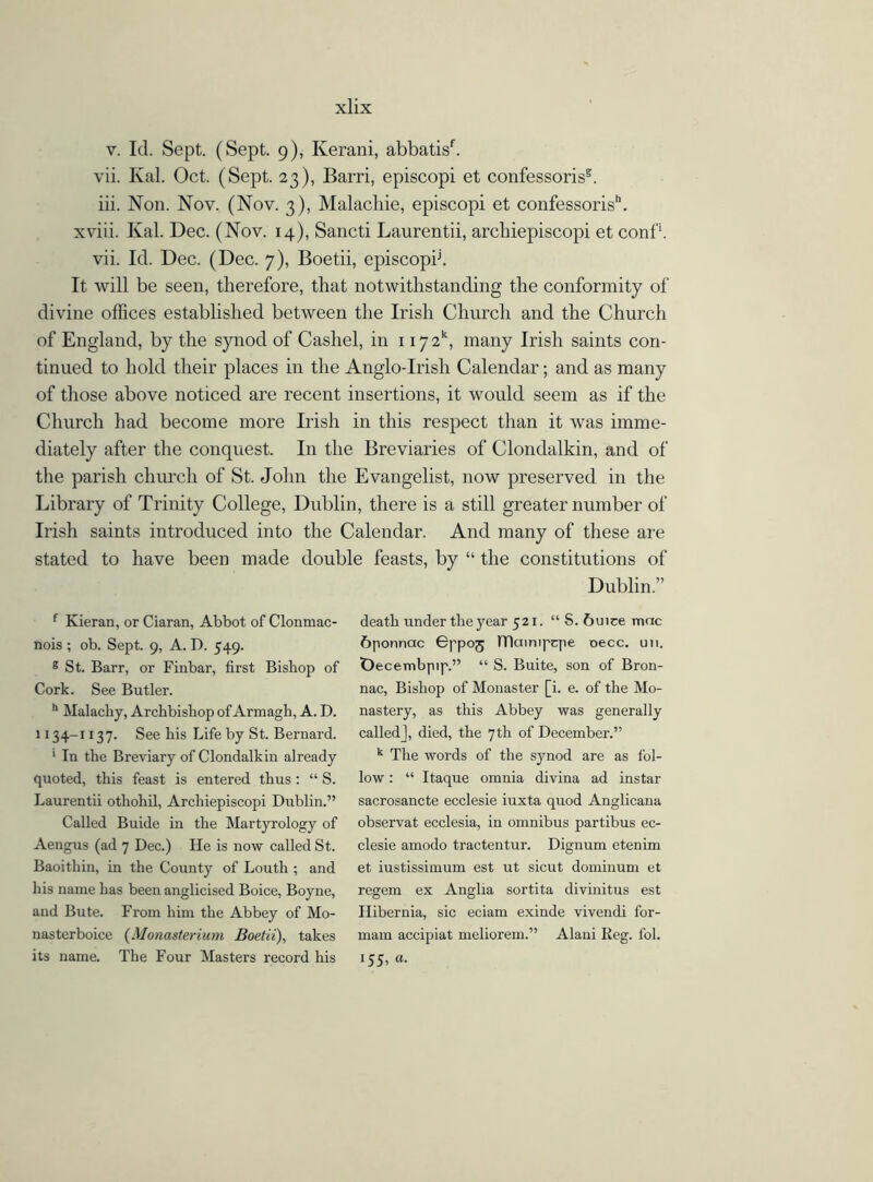 v. Id. Sept. (Sept, g), Kerani, abbatisf. vii. Kal. Oct. (Sept. 23), Barri, episcopi et confessoris2. iii. Non. Nov. (Nov. 3), Malacliie, episcopi et confessoris”. xviii. Kal. Dec. (Nov. 14), Sancti Laurentii, archiepiscopi et conf*. vii. Id. Dec. (Dec. 7), Boetii, episcopij. It will be seen, therefore, that notwithstanding the conformity of divine offices established between the Irish Church and the Church of England, by the synod of Cashel, in 1172, many Irish saints con- tinued to hold their places in the Anglo-Irish Calendar; and as many of those above noticed are recent insertions, it would seem as if the Church had become more Irish in this respect than it was imme- diately after the conquest. In the Breviaries of Clondalkin, and of the parish church of St. John the Evangelist, now preserved in the Library of Trinity College, Dublin, there is a still greater number of Irish saints introduced into the Calendar. And many of these are stated to have been made double feasts, by “ the constitutions of Dublin.” f Kieran, or Ciaran, Abbot of Clonmac- nois ; ob. Sept. 9, A. D. 549. 8 St. Barr, or Finbar, first Bishop of Cork. See Butler. h Mai achy, Archbishop of Armagh, A. D. 1134-1137. See his Life by St. Bernard. 1 In the Breviary of Clondalkin already quoted, this feast is entered thus: “ S. Laurentii othohil, Archiepiscopi Dublin.” Called Buide in the Martyrology of Aengus (ad 7 Dec.) He is now called St. Baoithin, in the County of Louth ; and his name has been anglicised Boice, Boyne, and Bute. From him the Abbey of Mo- nasterboice (M(masteriurn Boetii), takes its name. The Four Masters record his death under the year 521. “ S. 6uice mac 6ponnac Bppoj lTlainipqie oecc. un. Decembpip.” “ S. Buite, son of Bron- nac, Bishop of Monaster [i. e. of the Mo- nastery, as this Abbey was generally called], died, the 7th of December.” k The words of the synod are as fol- low : “ Itaque omnia divina ad instar sacrosancte ecclesie iuxta quod Anglicana observat ecclesia, in omnibus partibus ec- clesie amodo tractentur. Dignum etenim et iustissimum est ut sicut dominum et regem ex Anglia sortita divinitus est Hibernia, sic eciam exinde vivendi for- mam accipiat meliorem.” Alani Reg. l'ol. 155, «.