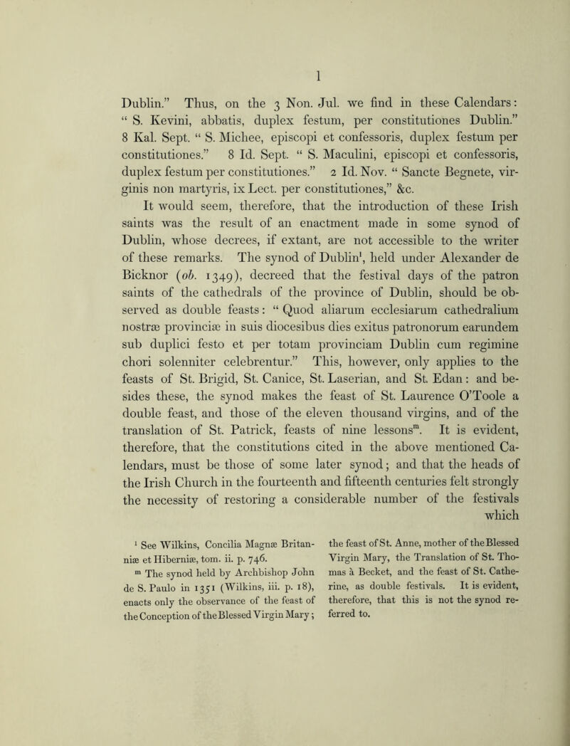 Dublin.” Thus, on the 3 Non. Jul. we find in these Calendars: “ S. Kevini, abbatis, duplex festum, per constitutiones Dublin.” 8 Kal. Sept. “ S. Michee, episcopi et confessoris, duplex festum per constitutiones.” 8 Id. Sept. “ S. Maculini, episcopi et confessoris, duplex festum per constitutiones.” 2 Id. Nov. “ Sancte Begnete, vir- ginis non martyris, ix Lect. per constitutiones,” &c. It would seem, therefore, that the introduction of these Irish saints was the result of an enactment made in some synod of Dublin, whose decrees, if extant, are not accessible to the writer of these remarks. The synod of Dublin1, held under Alexander de Bicknor (ob. 1349), decreed that the festival days of the patron saints of the cathedrals of the province of Dublin, should be ob- served as double feasts: “ Quod aliarum ecclesiarum catliedralium nostrge provincise in suis diocesibus dies exitus patronorum earundem sub duplici festo et per totam provinciam Dublin cum regimine chori solenniter celebrentur.” This, however, only applies to the feasts of St. Brigid, St. Canice, St. Laserian, and St. Edan : and be- sides these, the synod makes the feast of St. Laurence O’Toole a double feast, and those of the eleven thousand virgins, and of the translation of St. Patrick, feasts of nine lessons™. It is evident, therefore, that the constitutions cited in the above mentioned Ca- lendars, must be those of some later synod; and that the heads of the Irish Church in the fourteenth and fifteenth centuries felt strongly the necessity of restoring a considerable number of the festivals which 1 See Wilkins, Concilia Magnas Britan- the feast of St. Anne, mother of the Blessed nise et Hibernia;, tom. ii. p. 746. Virgin Mary, the Translation of St. Tho- m The synod held by Archbishop John mas a Becket, and the feast of St. Cathe- deS. Paulo in 1351 (Wilkins, iii. p. 18), rine, as double festivals. It is evident, enacts only the observance of the feast of therefore, that this is not the synod re- the Conception of the Blessed Virgin Mary; ferred to.