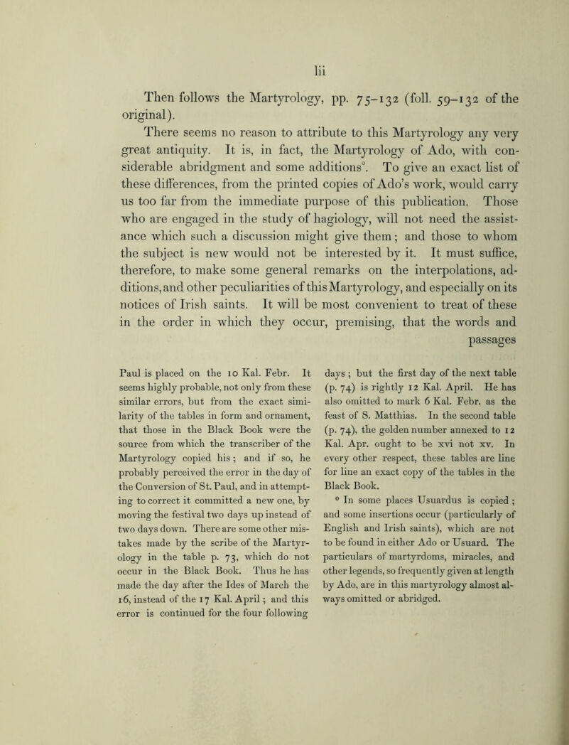 Then follows the Martyrology, pp. 75-132 (foil. 59-132 of the original). There seems no reason to attribute to this Martyrology any very great antiquity. It is, in fact, the Martyrology of Ado, with con- siderable abridgment and some additions0. To give an exact list of these differences, from the printed copies of Ado’s work, would carry us too far from the immediate purpose of this publication. Those who are engaged in the study of hagiology, will not need the assist- ance which such a discussion might give them; and those to whom the subject is new would not be interested by it. It must suffice, therefore, to make some general remarks on the interpolations, ad- ditions, and other peculiarities of this Martyrology, and especially on its notices of Irish saints. It will be most convenient to treat of these in the order in which they occur, premising, that the words and passages Paul is placed on the io Kal. Febr. It seems highly probable, not only from these similar errors, but from the exact simi- larity of the tables in form and ornament, that those in the Black Book were the source from which the transcriber of the Martyrology copied his; and if so, he probably perceived the error in the day of the Conversion of St. Paul, and in attempt- ing to correct it committed a new one, by moving the festival two days up instead of two days down. There are some other mis- takes made by the scribe of the Martyr- ology in the table p. 73, which do not occur in the Black Book. Thus he has made the day after the Ides of March the 16, instead of the 17 Kal. April; and this error is continued for the four following days ; but the first day of the next table (p. 74) is rightly 12 Kal. April. He has also omitted to mark 6 Kal. Febr. as the feast of S. Matthias. In the second table (p. 74), the golden number annexed to 12 Kal. Apr. ought to be xvi not xv. In every other respect, these tables are line for line an exact copy of the tables in the Black Book. 0 In some places Usuardus is copied ; and some insertions occur (particularly of English and Irish saints), which are not to be found in either Ado or Usuard. The particulars of martyrdoms, miracles, and other legends, so frequently given at length by Ado, are in this martyrology almost al- ways omitted or abridged.