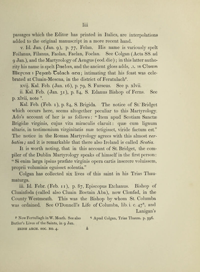 passages which the Editor has printed in Italics, are interpolations added to the original manuscript in a more recent hand. v. Id. Jan. (Jan. 9), p. 77, Felan. His name is variously spelt Foilanus, Filanus, Faolan, Faelan, Foelan. See Colgan (Acta SS. ad 9 Jan.), and theMartyrology of Aengus (eod.die); in this latter autho- rity his name is spelt paelctn, and the ancient gloss adds, .1. in Cluain TTlepcna 1 pejiaib Uulach aca; intimating that his feast was cele- brated at Cluain-Mescna, in the district of Feratulachp. xvij. Ival. Feb. (Jan. 16), p. 79, S. Furseus. See p. xlvii. ii. Kal. Feb. (Jan. 31), p. 84, S. Edanus Bishop of Ferns. See p. xlvii, note v. Kal. Feb. (Feb. 1), p. 84, S. Brigida. The notice of St.'Bridget which occurs here, seems altogether peculiar to this Martyrology. Ado’s account of her is as follows: “ Item apud Scotiam Sanctrn Brigidge virginis, cujus vita miraculis claruit: quae cum lignum altaris, in testimonium virginitatis suae tetigisset, viride factum est.” The notice in the Roman Martyrology agrees with this almost ver- batim; and it is remarkable that there also Ireland is called Scotia. It is worth noting, that in this account of St. Bridget, the com- piler of the Dublin Martyrology speaks of himself in the first person: “ Si enim larga ipsius praefate virginis opera cartis inserere voluissem, proprii voluminis eguisset solentia.” Colgan has collected six lives of this saint in his Trias Thau- maturga. iii. Id. Febr. (Feb. 11), p. 87, Episcopus Etchanus. Bishop of Cluainfoda (called also Cluain Boetain Aba), now Clonfad, in the County Westmeath. This was the Bishop by whom St. Columba was ordained. See O’Donnell’s Life of Columba, lib. i. c. 47q, and Lanigan’s p Now Fertullagli in W. Meath. See also q Apud Colgan, Trias Thaum. p. 396. Butler’s Lives of the Saints, in 9 Jan. IRISH ARCH. SOC. NO. 4. h