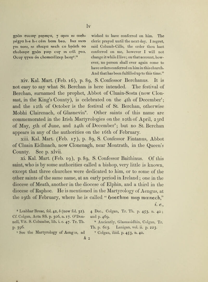 jpao cucaip popmpa, 7 apai m aich- wished to have conferred on him. The pejpa h-e h-i cein bam beo. Ina inao cleric prayed until the next day. I regret, pm 00m, ni chicpa nech co bpadi 00 said Columb-Cille, the order thou hast chabaipc j;pao paip cup in cill pea. conferred on me, however I will not Ocup ippeo on chomaillcep beops.” change it while I live; on that account, how- ever, no person shall ever again come to have orders conferred on him in this church. And that has been fulfilled up to this time.” xiv. Kal. Mart. (Feb. 16), p. 89, S. Confessor Berchanus. It is not easy to say what St. Berchan is here intended. The festival of Berchan, surnamed the prophet, Abbot of Cluain-Sosta (now Clon- sast, in the King’s County), is celebrated on the 4th of December'; and the 12th of October is the festival of St. Berchan, otherwise Mobhi Clairenach, of Glasnevinu. Other saints of this name are commemorated in the Irish Martyrologies on the iothof April, 23rd of May, 5th of June, and 24th of DecembeF; but no St. Berchan appears in any of the authorities on the 16th of February. xiii. Kal. Mart. (Feb. 17), p. 89, S. Confessor Fintanus, Abbot of Cluain Eidhnach, now Clonenagh, near Montrath, in the Queen’s County. See p. xlvii. xi. Kal. Mart. (Feb. 19), p. 89, S. Confessor Baithinus. Of this saint, who is by some authorities called a bishop, very little is known, except that three churches were dedicated to him, or to some of the other saints of the same name, at an early period in Ireland; one in the diocese of Meath, another in the diocese of Elphin, and a third in the diocese of Raphoe. He is mentioned in the Martyrology of Aengus, at the 19th of February, where he is called “ boechine mop mainech,” i. e., s Leabhar Breac, fol. 42, b (now fob 32). 4 Dec., Colgan, Tr. Tli. p. 453, n. 40 ; Cf. Colgan, Acta SS. p. 306, n. 17. O’Don- and p. 469. nell, Vit. S. Columbas, lib. i. c. 47. Tr. Th. u Anciently, Glasnaoidhin, Colgan, Tr. p. 396. Th. p. 613. Lanigan, vol. ii. p. 223. 1 See the Martyrology of Aeng.is, ad v Colgan, ibid. p. 453, n. 40. h 2