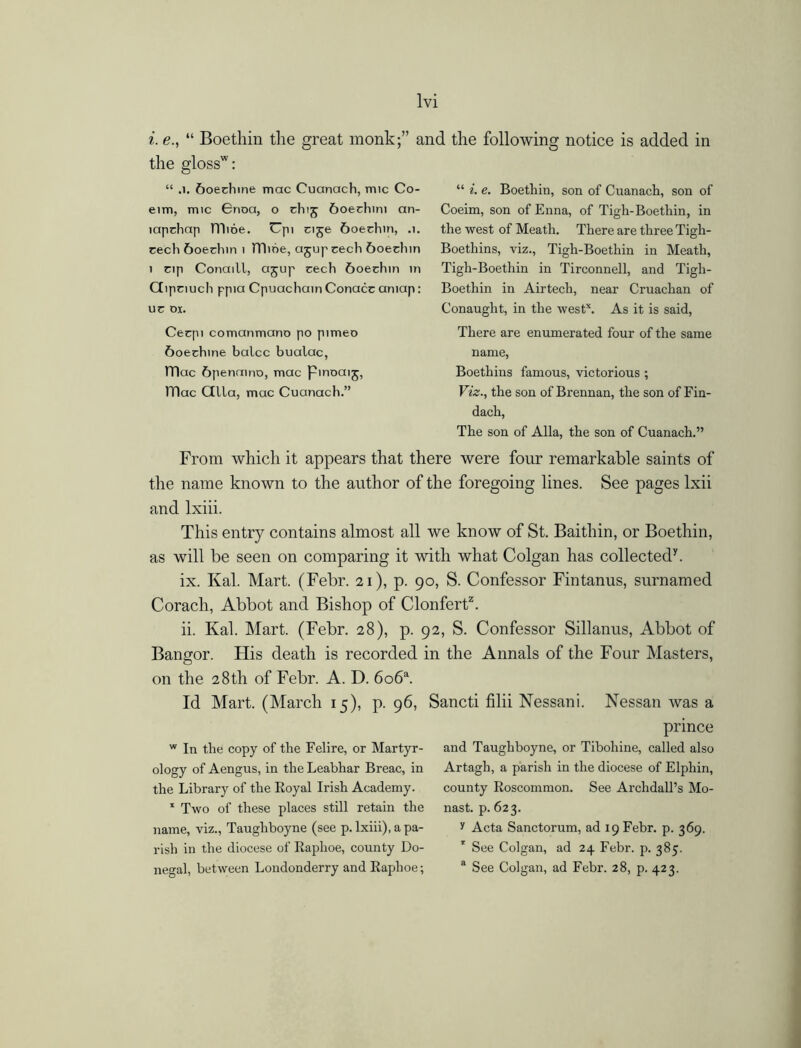 i. e., “ Boethin the great monk;” and the following notice is added in the glossw: “ .1. 6oechine mac Cuanach, mic Co- eim, mic 6noa, o chij 6oechini an- lapchap lT)i6e. Cpi cije &oechin, .1. rech 6oechin 1 mine, ajupcech 6oednn 1 cip Conaill, ajup cech &oechin in Gipciuch ppia Cpuachain Conacc aniap: uc ox. Cecpi comanmano po pimeo 6oechine balcc bualac, ITIac &penamo, mac Pmoaij, )Tlac Gila, mac Cuanach.” “ *. e. Boethin, son of Cuanach, son of Coeim, son of Enna, of Tigh-Boethin, in the west of Meath. There are three Tigh- Boethins, viz., Tigh-Boethin in Meath, Tigli-Boethin in Tirconnell, and Tigh- Boethin in Airtech, near Cruachan of Conaught, in the westx. As it is said, There are enumerated four of the same name, Boethins famous, victorious ; Viz., the son of Brennan, the son of Fin- dach, The son of Alla, the son of Cuanach.” From which it appears that there were four remarkable saints of the name known to the author of the foregoing lines. See pages lxii and lxiii. This entry contains almost all we know of St. Baithin, or Boethin, as will be seen on comparing it with what Colgan has collected7. ix. Kal. Mart. (Febr. 21), p. 90, S. Confessor Fintanus, surnamed Corach, Abbot and Bishop of Clonfert2. ii. Kal. Mart. (Febr. 28), p. 92, S. Confessor Sillanus, Abbot of Bangor. His death is recorded in the Annals of the Four Masters, on the 28th of Febr. A. D. 6o6a. Id Mart. (March 15), p. 96, w In the copy of the Felire, or Martyr- ology of Aengus, in the Leabhar Breac, in the Library of the Royal Irish Academy. 1 Two of these places still retain the name, viz., Taughboyne (see p. lxiii), a pa- rish in the diocese of Raphoe, county Do- negal, between Londonderry and Raphoe; Sancti filii Nessani. Nessan was a prince and Taughboyne, or Tibohine, called also Artagh, a parish in the diocese of Elphin, county Roscommon. See Archdall’s Mo- nast. p. 623. y Acta Sanctorum, ad 19 Febr. p. 369. 1 See Colgan, ad 24 Febr. p. 385. a See Colgan, ad Febr. 28, p. 423.