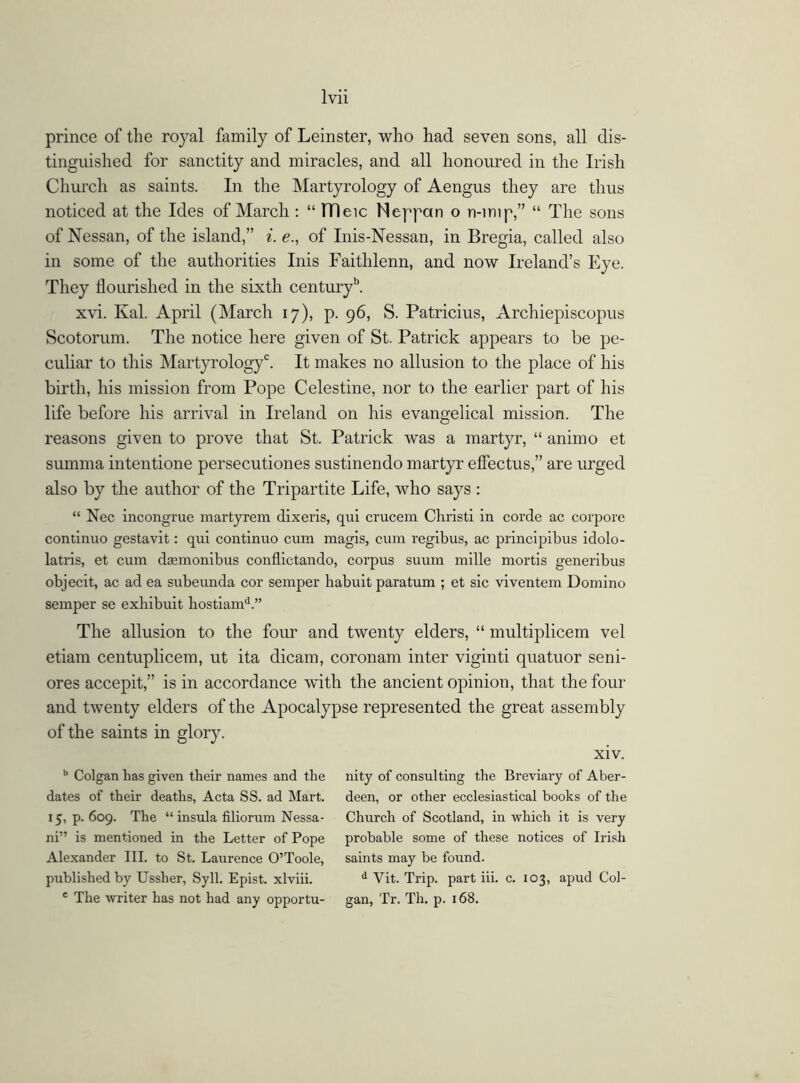 prince of the royal family of Leinster, who had seven sons, all dis- tinguished for sanctity and miracles, and all honoured in the Irish Church as saints. In the Martyrology of Aengus they are thus noticed at the Ides of March : “ ITleic Neppan o n-imp,” “ The sons of Nessan, of the island,” i. e., of Inis-Nessan, in Bregia, called also in some of the authorities Inis Faithlenn, and now Ireland’s Eye. They flourished in the sixth centuryb. xvi. Kal. April (March 17), p. 96, S. Patricius, Archiepiscopus Scotorum. The notice here given of St. Patrick appears to be pe- culiar to this Martyrologyc. It makes no allusion to the place of his birth, his mission from Pope Celestine, nor to the earlier part of his life before his arrival in Ireland on his evangelical mission. The reasons given to prove that St. Patrick was a martyr, “ animo et summa intentione persecutiones sustinendo martyr effectus,” are urged also by the author of the Tripartite Life, who says : “ Nec incongrue martyrem dixeris, qui crucem Christ! in corde ac corpore continuo gestavit: qui continuo cum magis, cum regibus, ac principibus idolo- latris, et cum dasmonibus conflictando, corpus suum mille mortis generibus objecit, ac ad ea subeunda cor semper babuit paratum ; et sic viventem Domino semper se exbibuit hostiamd.” The allusion to the four and twenty elders, “ multiplicem vel etiam centuplicem, ut ita dicam, coronam inter viginti quatuor seni- ores accepit,” is in accordance with the ancient opinion, that the four and twenty elders of the Apocalypse represented the great assembly of the saints in glory. xiv. b Colgan has given their names and the dates of their deaths, Acta SS. ad Mart. 15, p. 609. The “ insula filiorum Nessa- ni” is mentioned in the Letter of Pope Alexander III. to St. Laurence O’Toole, published by Ussher, Syll. Epist. xlviii. c The writer has not had any opportu- nity of consulting the Breviary of Aber- deen, or other ecclesiastical books of the Church of Scotland, in which it is very probable some of these notices of Irish saints may be found. d Vit. Trip, part iii. c. 103, apud Col- gan, Tr. Th. p. 168.