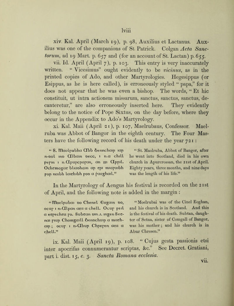 xiv. Kal. April (March 19), p. 98, Auxilius et Lactanus. Aux- ilius was one of the companions of St. Patrick. Colgan Acta Sanc- torum, ad 19 Mart. p. 657 and (for an account of St. Lactan) p.655. vii. Id. April (April 7), p. 103. This entry is very inaccurately written. “ Vicesimus” ought evidently to be vicinus, as in the printed copies of Ado, and other Martyrologies. Hegesippus (or Esippus, as he is here called), is erroneously styled “ papa,” for it does not appear that he was even a bishop. The words, “ Et hie constituit, ut intra actionem missarum, sanctus, sanctus, sanctus, de- canteretur,” are also erroneously inserted here. They evidently belong to the notice of Pope Sixtus, on the day before, where they occur in the Appendix to Ado’s Martyrology. xi. Kal. Maii (April 21), p. 107, Maelrubaus, Confessor. Mael- ruba was Abbot of Bangor in the eighth century. The Four Mas- ters have the following record of his death under the year 721 : “ S. TTIaolpubha Gbb &ennchaip lap “ St. Maolruba, Abbot of Bangor, after n-oul ino Glbain oecc, i n-a chill he went into Scotland, died in his own pepin 1 n-Gpupcpopan, an xxi Gppil. church in Apurcrossan, the 21 st of April. Ochcmojac bliaohain ap cpi miopaibh Eighty years, three months, and nine days pop naibh laichibh poo a paojhail.” was the length of his life.” In the Martyrology of Aengus his festival is recorded on the 21st of April, and the following note is added in the margin : “TTloelpubai oo Chenel 605am 00, “Moelrubai was of the Cinel Eoghan, ocup 1 n-Glpan aca a chell. Ocup peil and his church is in Scotland. And this a ecpechca po. Subran oin .1. injen Ser- is the festival of his death. Subtan, daugh- nai piup Chomjaill 6enochuip a mach- ter of Setna, sister of Comgall of Bangor, aip ; ocup 1 n-Gbup Chpepen aca a was his mother; and his church is in chell.” Abur Chresen.” ix. Kal. Maii (April 19), p. 108. “ Cujus gesta passionis etsi inter apocrifas connumerantur scriptas, &c.” See Decret. Gratiani, part i. dist. 15, c. 3. Sancta Romana ecclesia. vii.