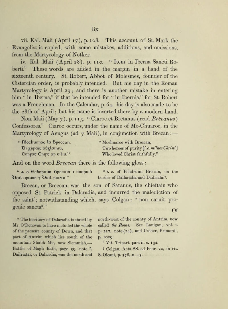 vii. Kal. Maii (April 17), p. 108. This account of St. Mark the Evangelist is copied, with some mistakes, additions, and omissions, from the Martyrology of Notker. iv. Kal. Maii (April 28), p. no. “ Item in Iberna Sancti Ro- berti.” These words are added in the margin in a hand of the sixteenth century. St. Robert, Abbot of Molesmes, founder of the Cistercian order, is probably intended. But his day in the Roman Martyrology is April 29; and there is another mistake in entering him “ in Iberna,” if that be intended for “ in Ibernia,” for St. Robert was a Frenchman. In the Calendar, p. 64, his day is also made to be the 28th of April; but his name is inserted there by a modern hand. Non. Maii (May 7), p. 113. “ Ciaroc et Bretanus (read Brecanus) Confessores.” Ciaroc occurs, under the name of Mo-Chuaroc, in the Martyrology of Aengus (ad 7 Maii), in conjunction with Brecan :— “ TTIochuapoc la 6peccan, “ Mochuaroc with Breccan, t)i jepaic arjlamiu, Two heroes of purity [i. e. milites Ckristi] Cappac Cpipc ap oiliu.” Who loved Christ faithfully.” And on the word Breccan there is the following gloss: “ .1. o 6chopuim 6pecain 1 cocpich “ i. e. of Echdruim Brecain, on the t)ail apaioe 7 Oail piacai.” border of Dailaradia and Dailriataie. Brecan, or Breccan, was the son of Saranus, the chieftain who opposed St. Patrick in Dalaradia, and incurred the malediction of the saintf; notwithstanding which, says Colgan : “ non caruit pro- genie sanctag.” e The territory of Dalaradia is stated by Mr. O’Donovan to have included the whole of the present county of Down, and that part of Antrim which lies south of the mountain Sliabh Mis, now Slemmish.—. Battle of Magh Rath, page 39, note r. Dailriatai, or Dalriedia, was the north and north-west of the county of Antrim, now called the Routs. See Lanigan, vol. i. p. 217, note (24), and Ussher, Primord., p. 1029. f Yit. Tripart, part ii. c. 132. g Colgan, Acta SS. ad Febr. 20, in vit. S. Olcani, p. 378, n. 13.