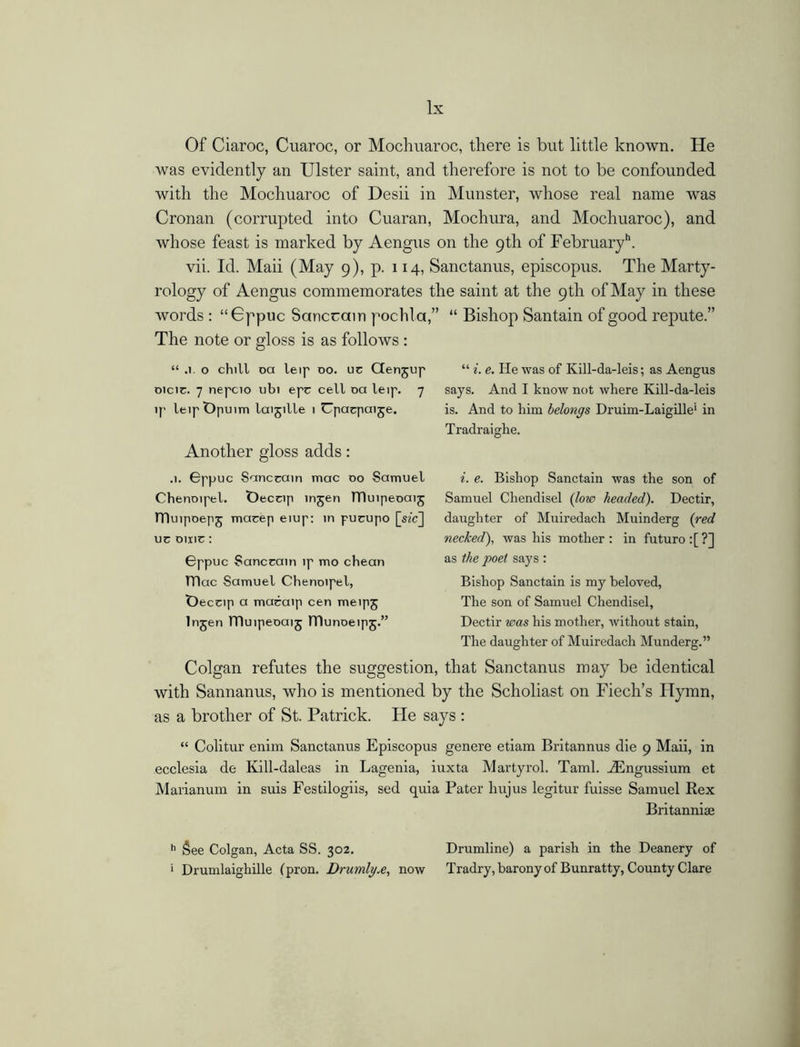 Of Ciaroc, Cuaroc, or Mochuaroc, there is but little known. He was evidently an Ulster saint, and therefore is not to be confounded with the Mochuaroc of Desii in Munster, whose real name was Cronan (corrupted into Cuaran, Mochura, and Mochuaroc), and whose feast is marked by Aengus on the 9th of February11. vii. Id. Maii (May 9), p. 114, Sanctanus, episcopus. The Marty- rology of Aengus commemorates the saint at the 9th of May in these words : “Gppuc Sanccain pochla,” “ Bishop Santain of good repute.” The note or gloss is as follows : “ .1. o chill oa leip do. uc Ctenjup oicic. 7 nepcio ubi epc cell oa leip. 7 ip leipt)puim laijille 1 Upacpaije. Another gloss adds: .1. Gppuc Sanccain mac do Samuel Chenoipel. t)eccip injen TTluipeoaij rDuipoepj macep eiup: in pucupo [sec] uc Dine: Gppuc Sanccain ip mo chean TTluc Samuel Chenoipel, Deceip a macaip cen meipj lnjen TTluipeoaij ITlunoeipj.” “ i. e. He was of Ivill-da-leis; as Aengus says. And I know not where Kill-da-leis is. And to him belongs Druim-Laigille1 in Tradraighe. i. e. Bishop Sanctain was the son of Samuel Chendisel (low headed). Dectir, daughter of Muiredach Muinderg (red necked), was his mother: in futuro:[?] as the poet says : Bishop Sanctain is my beloved, The son of Samuel Chendisel, Dectir was his mother, without stain, The daughter of Muiredach Munderg.” Colgan refutes the suggestion, that Sanctanus may be identical with Sannanus, who is mentioned by the Scholiast on Fiech’s Ilymn, as a brother of St. Patrick. He says : “ Colitur enim Sanctanus Episcopus genere etiam Britannus die 9 Maii, in ecclesia de Kill-daleas in Lagenia, iuxta Martyrol. Taml. Aingussium et Marianum in suis Festilogiis, sed quia Pater hujus legitur fuisse Samuel Rex Britanniai h See Colgan, Acta SS. 302. Drumline) a parish in the Deanery of i Drumlaighille (pron. Drurnlyx, now Tradry, barony of Bunratty, County Clare
