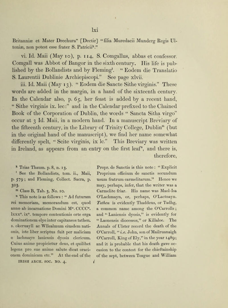 Britanniae et Mater Drechura” [Dectir] “filia Muredacii Munderg Regis Ul- toniae, non potest esse frater S. PatriciiV* vi. Id. Maii (May io), p. 114, S. Comgallus, abbas et confessor. Comgall was Abbot of Bangor in the sixth century. His life is pub- lished by the Bollandists and by Fleming1. “ Eodem die Translatio S. Laurentii Dublinie Archiepiscopi.” See page xlvii. iii. Id. Maii (May 13). “ Eodem die Sancte Sithe virginis.” These words are added in the margin, in a hand of the sixteenth century. In the Calendar also, p. 65, her feast is added by a recent hand, “ Sithe virginis ix. lec:” and in the Calendar prefixed to the Chained Book of the Corporation of Dublin, the words “ Sancta Sitha virgo” occur at 3 Id. Maii, in a modern hand. In a manuscript Breviary of the fifteenth century, in the Library of Trinity College, Dublin111 (but in the original hand of the manuscript), we find her name somewhat differently spelt, “ Scite virginis, ix lc.” This Breviary was written in Ireland, as appears from an entry on the first leaf, and there is, therefore, k Trias Thaum. p. 8, n. 13. 1 See the Bollandists, tom. ii., Maii, p. 579 ; and Fleming, Collect. Sacra, p. 3°3- m Class B, Tab. 3, No. 10. n This note is as follows : “ Ad futuram rei memoriam, memorandum est, quod anno ab incarnatione Domini M°. CCCC0. lxxx0. ix°. tempore contentionis orte erga dominationem elye inter capitaneos tathen. s. okeruayll ac Wllealmum eiusdem nati- onis, iste liber scriptus fuit per maliciam o lachmayn laniensis dyosis clericum. Cuius anime propicietur deus, et quilibet legens pro sue anime salute dicat oraci- onem dominicam etc.” At the end of the IRISH ARCH. SOC. NO. 4. i Propr. de Sanctis is this note : “ Explicit Proprium officium de sanctis secundum usum fratrum carmelitarum.” Hence we may, perhaps, infer, that the writer was a Carmelite friar. His name was Maol-Isa O’Lachmayn, or, perhaps, O’Lactnayn. Tathen is evidently Thaddeus, or Tadhg, a common name among the O’Carrolls; and “ Laniensis dyosis,” is evidently for “ Laonensis dioceseos,” or Killaloe. The Annals of Ulster record the death of the O’Carroll, ui.e. John, son of Mailruanaigh O’Carroll, King of Ely,” in the year 1489; and it is probable that his death gave oc- casion to the contest for the chieftainship of the sept, between Teague and William