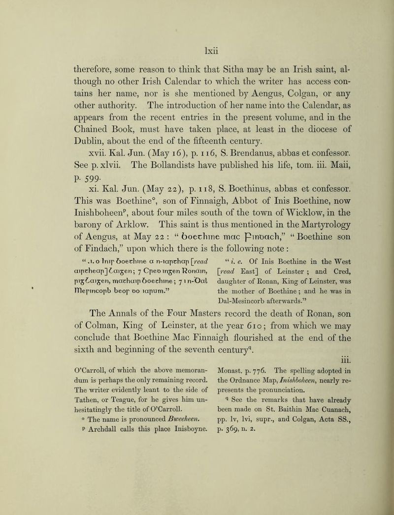 therefore, some reason to think that Sitha may be an Irish saint, al- though no other Irish Calendar to which the writer has access con- tains her name, nor is she mentioned by Aengus, Colgan, or any other authority. The introduction of her name into the Calendar, as appears from the recent entries in the present volume, and in the Chained Book, must have taken place, at least in the diocese of Dublin, about the end of the fifteenth century. xvii. Kal. Jun. (May 16), p. 116, S. Brendanus, abbas et confessor. See p. xlvii. The Bollandists have published his life, tom. iii. Maii, P- 599- xi. Kal. Jun. (May 22), p. 118, S. Boethinus, abbas et confessor. This was Boethine0, son of Finnaigh, Abbot of Inis Boethine, now Inishboheenp, about four miles south of the town of Wicklow, in the barony of Arklow. This saint is thus mentioned in the Martyrology of Aengus, at May 22 : “ boechine mac pinoach,” “Boethine son of Findach,” upon which there is the following note : “ .1. o Imp &oechine a n-iapchap [read “ i. e. Of Inis Boethine in the West aiptheapjCaijen; 7 CpeDinjen Konain, [read East] of Leinster; and Cred, pijLaijen, machuip 6oednne; 7 1 n-Oal daughter of Eonan, King of Leinster, was ITlepincopb beop 00 iapum.” the mother of Boethine; and he was in Dal-Mesincorb afterwards.” The Annals of the Four Masters record the death of Ivon an, son of Colman, King of Leinster, at the year 610; from which we may conclude that Boethine Mac Finnaigh flourished at the end of the sixth and beginning of the seventh centuryq. iii. O’Carroll, of which the above memoran- Monast. p. 776. The spelling adopted in dum is perhaps the only remaining record, the Ordnance Map, Inishboheen, nearly re- The writer evidently leant to the side of presents the pronunciation. Tathen, or Teague, for he gives him un- q See the remarks that have already hesitatingly the title of O’Carroll. been made on St. Baithin Mac Cuanach, 0 The name is pronounced Bweeheen. pp. lv, lvi, supr., and Colgan, Acta SS.,