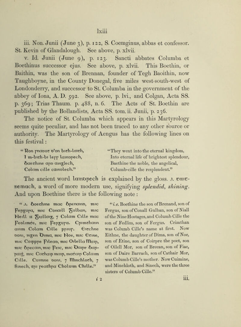 iii. Non. Junii (June 3), p. 122, S. Coemginus, abbas et confessor. St. Kevin of Glandalougli. See above, p. xlvii. v. Id. Junii (June 9), p. 123. Sancti abbates Columba et Boetliinus successor ejus. See above, p. xlvii. This Boethin, or Baithin, was the son of Brennan, founder of Tegh Baoithin, now Taughboyne, in the County Donegal, five miles west-soutli-west of Londonderry, and successor to St. Columba in the government of the abbey of Iona, A. D. 592. See above, p. lvi., and Colgan, Acta SS. p. 369; Trias Thaum. p. 488, n. 6. The Acts of St. Boethin are published by the Bollandists, Acta SS. tom. ii. Junii, p. 236. The notice of St. Columba which appears in this Martyrology seems quite peculiar, and has not been traced to any other source or authority. The Martyrology of Aengus has the following lines on this festival: “ 'Ron pnaouc o’on bidi-laich, 1 m-bidi-bi lepp lainopech, 6aerhine apo ainjlecb, Colnm cille camolech.” “ They went into the eternal kingdom, Into eternal life of brightest splendour, Baethine the noble, the angelical, Columb-cille the resplendent.” The ancient word lainopech is explained by the gloss. .1. ccuc- nemctch, a word of more modern use, signifying splendid, shining. And upon Boethine there is the following note : “ .1. 6oechine mac 6penamo, mic Pepjupa, mic Conaill ^ulban, mic Neill a ^lallaij, 7 Colam Cille mac Peolimce, mic Pepjupa. Cpimchann ainm Colam Cille ppiup. Gicchne ooni, injen t)ima, mic Noe, mic Gone, mic Coipppe Pileao, mic Oilella ITlaip, mic 6pecain, mic peic, mic t)aipe Sap- pa^, mic Cadiaip maip, macaip Colaim Cille. Cuimne ooni, 7 TTIinchlorh, 7 Sinech, cpi peachpa Choluim Chille.” ui.e. Boethine the son of Brenand, son of Fergus, sonofConall Gulban, son ofNiall of the Nine Hostages, and Columb Cille the son of Fedlim, son of Fergus. Crimthan was Columb Cille’s name at first. Now Eithne, the daughter of Dima, son of Noe, son of Etine, son of Coirpre the poet, son of Oilell Mor, son of Brecan, son of Fiac, son of Daire Barrach, son of Cathair Mor, was Columb Cille’s mother. Now Cuimine, and Minchloth, and Sinech, were the three sisters of Columb Cille.”