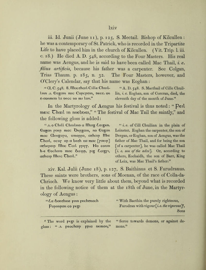 iii. Id. Junii (June n), p. 125, S. Mectail. Bishop of Ivilcullen : he was a contemporary of St. Patrick, who is recorded in the Tripartite Life to have placed him in the church of Kilcullen. (Yit. Trip. 1. iii. c. 18.) He died A. D. 548, according to the Four Masters. His real name was Aengus, and he is said to have been called Mac Thail, i. e. filius artificis, because his father was a carpenter. See Colgan, Trias Tliaum. p. 185, n. 32. The Four Masters, however, and O’Clery’s Calendar, say that his name was Eoghan : “ a. C. 548. S. tTlacchail Cilie Chuil- “ A. D. 548. S. Mactlmil of Cille Chuil- linn .1. 605am mic Copcpain, oecc. on lin, i. e. Eoghan, son of Corcran, died, the c-aonmao la oecc 00 mi lun.” eleventh day of the month of June.” In the Martyrology of Aengus his festival is thus noted: “ peil meic Uhail in noeboai,” “ The festival of Mac Tail the saintly,” and the following gloss is added: “ .1. o Chill Chmlino a ITIuij Laijen. Cojan paep mac Depjain, no 6ojan mac Ctenjupa, umoppo, achaip ITlic Chail, ocup ap a bech na mac [paeip] arbepaip IDac Call ppipp. No conio h-e Bochaio mac 6aipp, pig Laijpi, achaip ITleic Chail.” “ i. e. of Cill Chuilinn in the plain of Leinster. Eoghan the carpenter, the son of Dergan, or Eoghan, son of Aengus, was the father of Mac Thail, and for being the son [of a carpenter], he was called Mac Thail [*. e. son of the adze\. Or, according to others, Eocliaidh, the son of Barr, King of Leix, was Mac Thail’s father.” xiv. Kal. Julii (June 18), p. 127, S. Baithinus et S. Furudranus. These saints were brothers, sons of Moenan, of the race of Colla-da- Chrioch. We know very little about them, beyond what is recorded in the following notice of them at the 18th of June, in the Martyr- ology of Aengus: “La Laechine pino pechcnach “ With Baethin the purely righteous, Pupoopan co peji Furodran with vigour [i.e.thevigorousf. Sons r The word peji is explained by the “ fierce towards demons, or against de- gloss : “ .1. peochaip ppia Demon,” mons.”