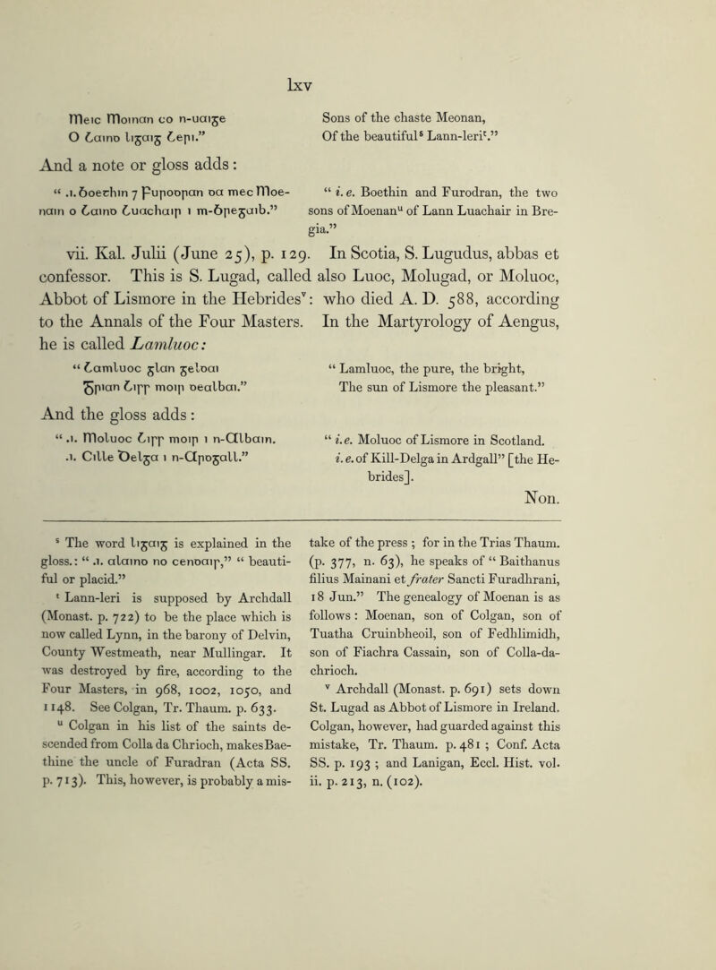 TTleic ITIoman co n-uaije O 6amo lijaij Lepi.” And a note or gloss adds : Sons of the chaste Meonan, Of the beautiful5 Lann-lerih” “ .l.&oechin 7 pupoopan oa mecnioe- “ i.e. Boethin and Furodran, the two nain o Laino Luachaip 1 m-ftpejaib.” sons ofMoenanu of Lann Luachair in Bre- gia.” vii. Kal. Julii (June 25), p. 129. In Scotia, S. Lugudus, abbas et confessor. This is S. Lugad, called also Luoc, Molugad, or Moluoc, Abbot of Lismore in the Hebrides’: who died A. D. 588, according to the Annals of the Four Masters. In the Martyrology of Aengus, he is called Lamluoc: “ Lamluoc jlan jeloai J5pian Lipp moip oealbai.” And the gloss adds : “ .1. fDoluoc Lipp moip 1 n-Glbcun. .1. Cille Oelja i n-Gpojall.” ‘ Lamluoc, the pure, the bright, The sun of Lismore the pleasant.” i.e. Moluoc of Lismore in Scotland. i. e. of Kill-Delga in Ardgall” [the He- brides]. Non. s The word lijaij is explained in the gloss.: “ .1. alamo no cenoaip,” “ beauti- ful or placid.” * Lann-leri is supposed by Archdall (Monast. p. 722) to be the place which is now called Lynn, in the barony of Delvin, County Westmeath, near Mullingar. It was destroyed by fire, according to the Four Masters, in 968, 1002, 1050, and 1148. See Colgan, Tr. Thaum. p. 633. u Colgan in his list of the saints de- scended from Colla da Chrioch, makesBae- thine the uncle of Furadran (Acta SS. p. 713). This, however, is probably a mis- take of the press ; for in the Trias Thaum. (p. 377, n. 63), he speaks of “ Baithanus filius Mainani et frater Sancti Furadhrani, 18 Jun.” The genealogy of Moenan is as follows : Moenan, son of Colgan, son of Tuatha Cruinbheoil, son of Fedhlimidh, son of Fiachra Cassain, son of Colla-da- chrioch. v Archdall (Monast. p. 691) sets down St. Lugad as Abbot of Lismore in Ireland. Colgan, however, had guarded against this mistake, Tr. Thaum. p. 481 ; Conf. Acta SS. p. 193 ; and Lanigan, Eccl. Hist. vol. ii. p. 213, n. (102).