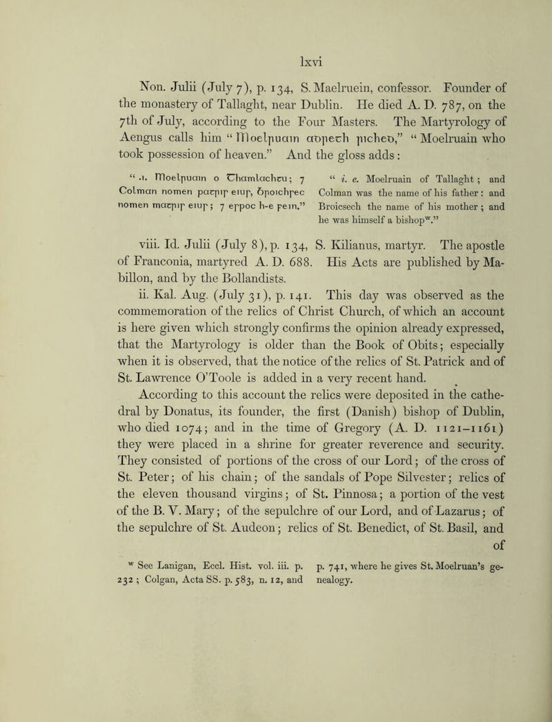 Non. Julii (July 7), p. 134, S.Maelruein, confessor. Founder of the monastery of Tallaght, near Dublin. He died A. D. 787, on the 7 th of July, according to the Four Masters. The Martyrology of Aengus calls him “ TTloeljiuain aojiech picheo,” “ Moelruain who took possession of heaven.” And the gloss adds : “ ITloelpuain o Uhamlachcu; 7 “ i. e. Moelruain of Tallaght; and Colman nomen paqnp eiup, 6poichpec Colman was tlie name of his father : and nomen maqup eiup; 7 eppoc h-e pern.” Broicsech the name of his mother; and he was himself a bishopw.” viii. Id. Julii (July 8),p. 134, S. Kilianus, martyr. The apostle of Franconia, martyred A. D. 688. His Acts are published by Ma- billon, and by the Bollandists. ii. Kal. Aug. (July 31), p. 141. This day was observed as the commemoration of the relics of Christ Church, of which an account is here given which strongly confirms the opinion already expressed, that the Martyrology is older than the Book of Obits; especially when it is observed, that the notice of the relics of St. Patrick and of St. Lawrence O’Toole is added in a very recent hand. According to this account the relics were deposited in the cathe- dral by Donatus, its founder, the first (Danish) bishop of Dublin, who died 1074; and in the time of Gregory (A. D. 1121-1161) they were placed in a shrine for greater reverence and security. They consisted of portions of the cross of our Lord; of the cross of St. Peter; of his chain; of the sandals of Pope Silvester; relics of the eleven thousand virgins ; of St. Pinnosa; a portion of the vest of the B. V. Mary; of the sepulchre of our Lord, and of Lazarus; of the sepulchre of St. Audeon; relics of St. Benedict, of St. Basil, and of w See Lanigan, Eccl. Hist. vol. iii. p. p. 741, where he gives St. Moelruan’s ge- 232 ; Colgan, Acta SS. p.583, n. 12, and nealogy.