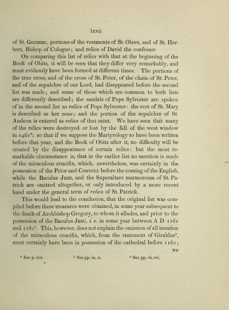 of St. German; portions of the vestments of St. Olave, and of St. Her- bert, Bishop of Cologne ; and relics of David the confessor. On comparing this list of relics with that at the beginning of the Book of Obits, it will be seen that they differ very remarkably, and must evidently have been formed at different times. The portions of the true cross, and of the cross of St. Peter, of the chain of St. Peter, and of the sepulchre of our Lord, had disappeared before the second list was made; and some of those which are common to both lists are differently described; the sandals of Pope Sylvester are spoken of in the second list as relics of Pope Sylvester: the vest of St. Mary is described as her zone; and the portion of the sepulchre of St. Audeon is entered as relics of that saint. We have seen that many of the relics were destroyed or lost by the fall of the west window in 1461*: so that if we suppose the Martyrology to have been written before that year, and the Book of Obits after it, no difficulty will be created by the disappearance of certain relics: but the most re- markable circumstance is, that in the earlier list no mention is made of the miraculous crucifix, which, nevertheless, was certainly in the possession of the Prior and Convent before the coming of the English, while the Baculus Jesu, and the Superaltare marmoreum of St. Pa- trick are omitted altogether, or only introduced by a more recent hand under the general term of relics of St. Patrick. This would lead to the conclusion, that the original list was com- piled before these treasures were obtained, in some year subsequent to the death of Archbishop Gregory, to whom it alludes, and prior to the possession of the Baculus Jesu, i. e. in some year between A D. 1161 and 118oy. This, however, does not explain the omission of all mention of the miraculous crucifix, which, from the statement of Giraldus2, must certainly have been in possession of the cathedral before 1160; we x See p. xix. * y See pp. ix, x. z See pp. vi, vii.
