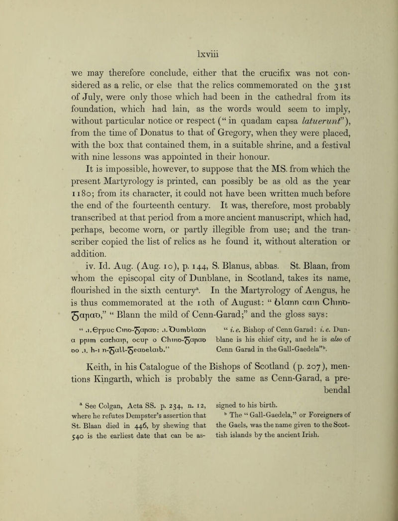 we may therefore conclude, either that the crucifix was not con- sidered as a relic, or else that the relics commemorated on the 31 st of July, were only those which had been in the cathedral from its foundation, which had lain, as the words would seem to imply, without particular notice or respect (“ in quadam capsa latuerunt”), from the time of Donatus to that of Gregory, when they were placed, with the box that contained them, in a suitable shrine, and a festival with nine lessons was appointed in their honour. It is impossible, however, to suppose that the MS. from which the present Martyrology is printed, can possibly be as old as the year 1180; from its character, it could not have been written much before the end of the fourteenth century. It was, therefore, most probably transcribed at that period from a more ancient manuscript, which had, perhaps, become worn, or partly illegible from use; and the tran- scriber copied the list of relics as he found it, without alteration or addition. iv. Id. Aug. (Aug. 10), p. 144, S. Blanus, abbas. St. Blaan, from whom the episcopal city of Dunblane, in Scotland, takes its name, flourished in the sixth century1. In the Martyrology of Aengus, he is thus commemorated at the 10th of August: “ blann cam Chino- ^apao,” “ Blann the mild of Cenn-Garad;” and the gloss says: “ .l.GppucChno-^japao: .j.Oumblaan “ i.e. Bishop of CennGarad: i.e. Dun- a pp>m cachaip, ocup o Chino-^apao blane is his chief city, and he is also of 00 .1. h-i n-^jall-^ecioelaib.” Cenn Garad in the Gall-Gaedela”b. Keith, in his Catalogue of the Bishops of Scotland (p. 207), men- tions Kingarth, which is probably the same as Cenn-Garad, a pre- bendal a See Colgan, Acta SS. p. 234, n. 12, where he refutes Dempster’s assertion that St. Blaan died in 446, by shewing that 540 is the earliest date that can be as- signed to his birth. h The “ Gall-Gaedela,” or Foreigners of the Gaels, was the name given to the Scot- tish islands by the ancient Irish.