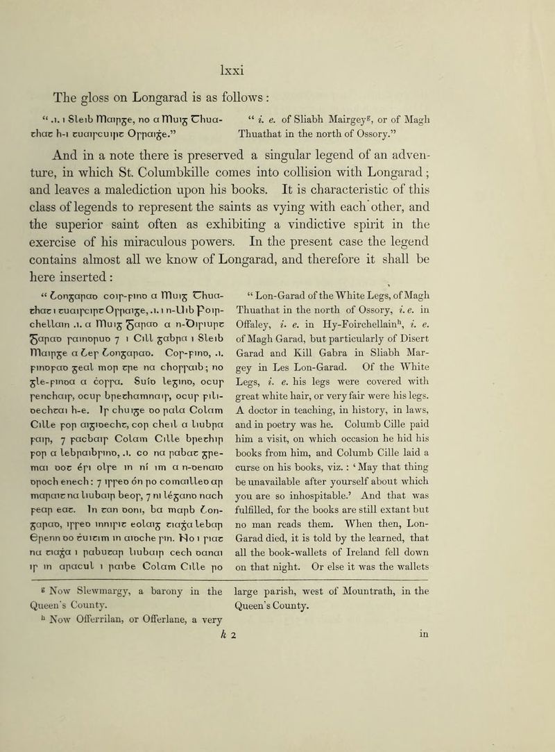 Ixxi The gloss on Longaracl is as follows: “ .1. i Sleib lTlaipje, no alDuij Uhua- “ i. e. of Sliabh Mairgey8, or of Magh choc b-i cuaipcuipc Oppaije.” Thuatliat in the north of Ossory.” And in a note there is preserved a singular legend of an adven- ture, in which St. Columbkille comes into collision with Longarad; and leaves a malediction upon his books. It is characteristic of this class of legends to represent the saints as vying with each other, and the superior saint often as exhibiting a vindictive spirit in the exercise of his miraculous powers. In the present case the legend contains almost all we know of Longarad, and therefore it shall be here inserted: “ Conjapao coip-pino a ITluij Uhua- chaci cuaipcipcOppaijej.i.i n-Uibpoip- chellain .1. a JTluij ^apao a n-Dipiupc ^cipcio painopuo 7 1 Cill jabpct 1 Sleib lTlaipje a Cep Conjapao. Cop-pino, .1. pinopao jeal mop vpe na choppaib; no jle-pinoa a coppa. Suio lejino, ocup penchaip, ocup bpechamnaip, ocup pili- oechcai h-e. Ip chui^e 00 pala Colam Cille pop aijioechr, cop cheil a liubpa paip, 7 pacbaip Colam Cille bpechip pop a lebpaibpino, .1. co na pabac jpe- mai 00c 6pi olpe in ni tm a n-oenaio epoch enech: 7 ippeo on po comailleo ap mapaic na liubaip beop, 7 ni legano nach peap eac. In can com, ba mapb Con- japao, ippeo innipic eolaij ciajalebap Cpenn 00 cuicim in aioche pin. No 1 piac na naja 1 pabucap liubaip cech oanai ip in apacul 1 paibe Colam Cille po “ Lon-Garad of the White Legs, of Magh Thuathat in the north of Ossory, i. e. in Offaley, i. e. in Hy-Foirchellainh, i. e. of Magh Garad, but particularly of Disert Garad and Kill Gabra in Sliabh Mar- gey in Les Lon-Garad. Of the White Legs, i. e. his legs were covered with great white hair, or very fair were his legs. A doctor in teaching, in history, in laws, and in poetry was he. Columb Cille paid him a visit, on which occasion he hid his books from him, and Columb Cille laid a curse on his books, viz. : ‘ May that thing be unavailable after yourself about which you are so inhospitable.’ And that was fulfilled, for the books are still extant but no man reads them. When then, Lon- Garad died, it is told by the learned, that all the book-wallets of Ireland fell down on that night. Or else it was the wallets 8 Now Slewmargy, a barony in the large parish, west of Mountrath, in the Queen's County. Queen’s County. b Now Offerrilan, or Oflerlane, a very