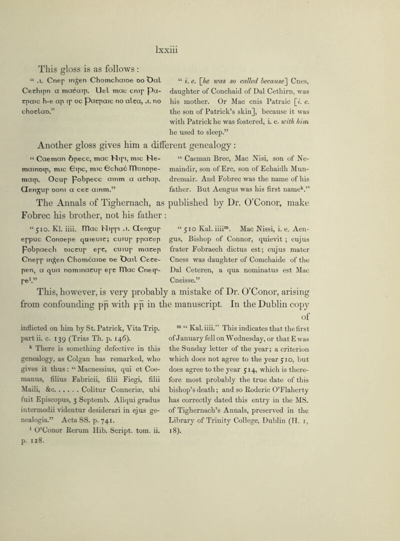 This gloss is as follows : “ .1. Cnep mjen Chomcliaioe do t)al “ i. e. [he was so called because'] Cues, Cechipn a macaip. Uel mac cmp pa- daughter of Conchaid of Dal Cethirn, was cpaic h-e ap ip oc pacpaic no alca, .1. no his mother. Or Mac cnis Patraic [*. e. choclao.” the son of Patrick’s skin], because it was with Patrick he was fostered, i. e. with him he used to sleep.” Another gloss gives him a different genealogy : “ Caeman 6pecc, mac Nipi, mic Ne- “ Caeman Brec, Mac Nisi, son of Ne- mainoip, mic 6ipc, mic Gchac TTlunope- maindir, son of Ere, son of Echaidh Mun- maip. Ocup Pobpecc ainm a achap. dremair. And Fobrec was the name of his CTenjup oom a cec ainm.” father. But Aengus was his first name11.” The Annals of Tighernach, as published by Dr. 0’Conor, make Fobrec his brother, not his father: “510. Kl. iiii. ITlac Nippi .1. Genjup “510 Kal. iiiim. Mac Nissi, i. e. Aen- eppuc Conoepe quieuic; cuiup ppacep gus, Bishop of Connor, quievit ; cujus pobpaech oiccup epc, cuiup macep frater Fobraech dictus est; cujus mater Cnepp rn^en Chomcaioe oe t)ail Ceee- Cness was daughter of Comchaide of the pen, a qua nominacup epc mac Cneip- Dal Ceteren, a qua nominatus est Mac pe1.” Cneisse.” This, however, is very probably from confounding pji with pji in 1 inflicted on him by St. Patrick, Vita Trip, partii. c. 139 (Trias Th. p. 146). k There is something defective in this genealogy, as Colgan has remarked, who gives it thus: “ Macnessius, qui et Coe- manus, filius Fabricii, filii Fiegi, filii Maili, &c Colitur ConneriEe, ubi fuit Episcopus, 3 Septemb. Aliqui gradus intermedii videntur desiderari in ejus ge- nealogia.” Acta SS. p. 741. 1 O’Conor Rerum Hib. Script, tom. ii. p. 128. i mistake of Dr. O’Conor, arising manuscript. In the Dublin copy of m “ Kal. iiii.” This indicates that thefirst of January fell on Wednesday, or thatE was the Sunday letter of the year; a criterion which does not agree to the year 51 o, but does agree to the year 514, which is there- fore most probably the true date of this bishop’s death; and so Roderic O’Flaherty has correctly dated this entry in the MS. of Tighernach’s Annals, preserved in the Library of Trinity College, Dublin (H. 1, 18).