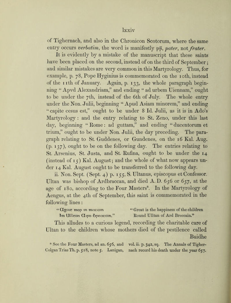 of Tighernach, and also in the Chronicon Scotorum, where the same entry occurs verbatim, the word is manifestly pp, pater, not frater. It is evidently by a mistake of the manuscript that these saints have been placed on the second, instead of on the third of September; and similar mistakes are very common in this Martyrology. Thus, for example, p. 78, Pope Hyginius is commemorated on the 10th, instead of the nth of January. Again, p. 133, the whole paragraph begin- ning “ Apvd Alexandriam,” and ending “ ad urbem Uiennam,” ought to be under the 7th, instead of the 6th of July. The whole entry under the Non. Julii, beginning “ Apud Asiam minorem,” and ending “ capite cesus est,” ought to be under 8 Id. Julii, as it is in Ado’s Martyrology : and the entry relating to St. Zeno, under this last day, beginning “ Rome: ad guttam,” and ending “ ducentorum et triiun,” ought to be under Non. Julii, the day preceding. The para- graph relating to St. Guddenes, or Gundenes, on the 16 Kal. Aug. (p. 137), ought to be on the following day. The entries relating to St. Arsenius, St. Justa, and St. Rufina, ought to be under the 14 (instead of 15) Kal. August; and the whole of what now appears un- der 14 Kal. August ought to be transferred to the following day. ii. Non. Sept. (Sept. 4) p. 155, S. Ultanus, episcopus et Confessor. Ultan was bishop of Ardbraccan, and died A. D. 656 or 657, at the age of 180, according to the Four Masters”. In the Martyrology of Aengus, at the 4th of September, this saint is commemorated in the following lines: “ Cl5aic mop in macain “ Great is the happiness of the children lm Ullcan Ctipo 6peacain.” Eound Ulltan of Ard Breccain.” This alludes to a curious legend, recording the charitable care of Ultan to the children whose mothers died of the pestilence called Buidhe n See the Four Masters, ad an. 656, and vol. ii. p. 342, sq. The Annals of Tigher- Colgan Trias Th. p. 518, note 5. Lanigan, nach record his death under the year 657.