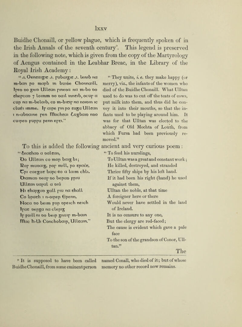 Buidhe Chonaill, or yellow plague, which is frequently spoken of in the Irish Annals of the seventh century0. This legend is preserved in the following note, which is given from the copy of the Martyrology of Aengus contained in the Leabhar Breac, in the Library of the Royal Irish Academy: “ .1. Oencaijic .1. pubaijic .1. lemb na m-ban po mapb in buioe Chonnaitl. lpeo do jnto Ultran pineoa na m-bo do chepcao 7 loimm do oait inncib, ocup a cup na m-belaib, co m-bicip na noioin ic cluci imme. Ip aipe pin po coja Ullcan 1 n-aboaine pen TTlochcai Cujbaio noo cuipeo puppa penn epci.” To this is added the following “ 6iachao a oalcan, Oo Ullcan co mop baijbi; Hop muoaij, pop mill, po cpacc, Up. caejac bapc co a laim chli. Diamao oeapoo bepao ppiu Ullcan uapal a oiu Ni chapjao jail piu na chall Co bpach 1 n-oipep Gpenn. Moca 00 beim pop opeicli neicb lpac oepja na clepij Ippoillni do beip jnuip m-bain TTIac h-Ui Conchobaip, Ullcain.” 0 It is supposed to have been called Buidhe Chonaill, from some eminent person “ They unite, i. e. they make happy (or merry), viz., the infants of the women who died of the Buidhe Chonaill. What Ulltau used to do was to cut off the teats of cows, put milk into them, and thus did he con- vey it into their mouths, so that the in- fants used to be playing around him. It was for that Ulltan was elected to the abbacy of Old Mochta of Louth, from which Fursa had been previously re- moved.” ancient and very curious poem : “ To feed his nurslings, ToUlltan was a great and constant work; He killed, destroyed, and stranded Thrice fifty ships by his left hand. If it had been his right (hand) he used against them, Ulltan the noble, at that time A foreigner here or there Would never have settled in the land of Ireland. It is no censure to any one, But the clergy are red-faced; The cause is evident which gave a pale face To the son of the grandson of Conor, Ull- tan.” The named Conall, who died of it; but of whose memory no other record now remains.