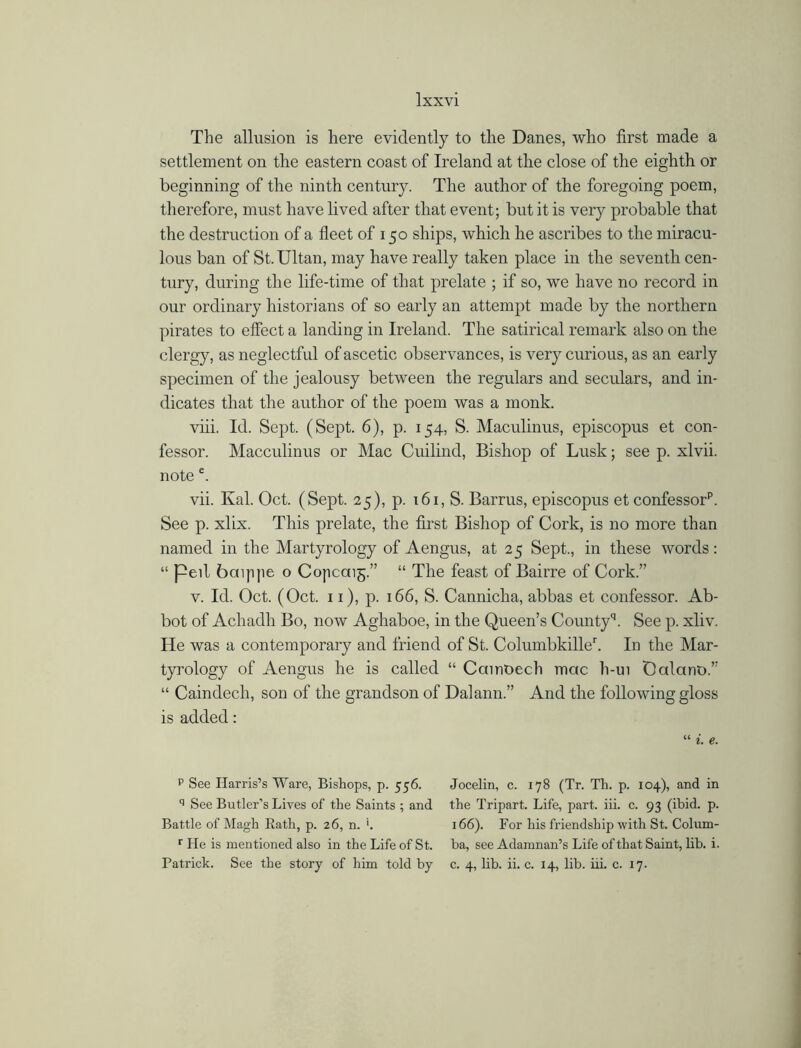 The allusion is here evidently to the Danes, who first made a settlement on the eastern coast of Ireland at the close of the eighth or beginning of the ninth century. The author of the foregoing poem, therefore, must have lived after that event; but it is very probable that the destruction of a fleet of 150 ships, which he ascribes to the miracu- lous ban of St.Ultan, may have really taken place in the seventh cen- tury, during the life-time of that prelate ; if so, we have no record in our ordinary historians of so early an attempt made by the northern pirates to effect a landing in Ireland. The satirical remark also on the clergy, as neglectful of ascetic observances, is very curious, as an early specimen of the jealousy between the regulars and seculars, and in- dicates that the author of the poem was a monk. viii. Id. Sept. (Sept. 6), p. 154, S. Maculinus, episcopus et con- fessor. Macculinus or Mac Cuilind, Bishop of Lusk; see p. xlvii. notee. vii. Kal. Oct. (Sept. 25), p. 161, S. Barrus, episcopus et confessorf See p. xlix. This prelate, the first Bishop of Cork, is no more than named in the Martyrology of Aengus, at 25 Sept., in these words: “ peil baippe o Copcaig.” “ The feast of Bairre of Cork.” v. Id. Oct. (Oct. 11), p. 166, S. Cannicha, abbas et confessor. Ab- bot of Achadh Bo, now Aghaboe, in the Queen’s Countyh See p. xliv. He was a contemporary and friend of St. Columbkilleh In the Mar- tyrology of Aengus he is called “ Camoech mac h-ui Dalarm.” “ Caindech, son of the grandson of Dalann.” And the following gloss is added: “ i, e. p See Harris’s Ware, Bishops, p. 556. q See Butler’s Lives of the Saints ; and Battle of Magh Rath, p. 26, n. '. r He is mentioned also in the Life of St. Patrick. See the story of him told by Jocelin, c. 178 (Tr. Th. p. 104), and in the Tripart. Life, part. iii. c. 93 (ibid. p. 166). For his friendship with St. Colum- ba, see Adamnan’s Life of that Saint, lib. i. c. 4, lib. ii. c. 14, lib. iii. c. 17.