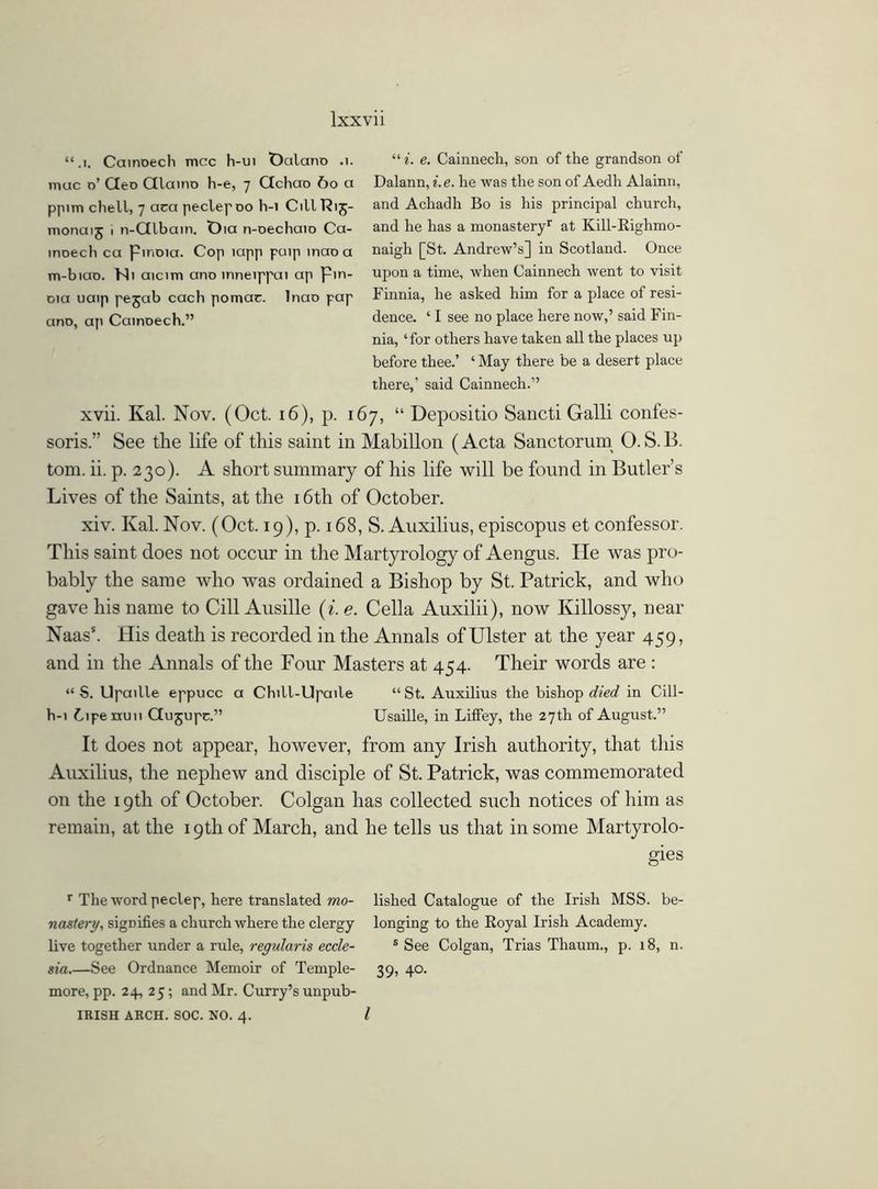 “ i. e. Cainnech, son of the grandson of Dalann, i. e. he was the son of Aedh Alainn, and Achadh Bo is his principal church, and he has a monastery1- at Kill-Righmo- naigh [St. Andrew’s] in Scotland. Once upon a time, when Cainnech went to visit Finnia, he asked him for a place of resi- dence. ‘ I see no place here now,’ said Fin- nia, ‘for others have taken all the places up before thee.’ ‘ May there be a desert place there,’ said Cainnech.” xvii. Kal. Nov. (Oct. 16), p. 167, “ Depositio Sancti Galli confes- soris.” See the life of this saint in Mabillon (Acta Sanctorum O. S.B. tom. ii. p. 230). A short summary of his life will be found in Butler’s Lives of the Saints, at the 16th of October. xiv. Kal. Nov. (Oct. 19), p. 168, S. Auxilius, episcopus et confessor. This saint does not occur in the Martyrology of Aengus. He was pro- bably the same who was ordained a Bishop by St. Patrick, and who gave his name to Cill Ausille (i. e. Celia Auxilii), now Killossy, near Naas5. His death is recorded in the Annals of Ulster at the year 459, and in the Annals of the Four Masters at 454. Their words are : “ S. Upaitle eppucc a Chill-Upaile “ St. Auxilius the bishop died in Cill- h-i C1 pe nu11 Gujupc.” Usaille, in Liffey, the 27th of August.” It does not appear, however, from any Irish authority, that this Auxilius, the nephew and disciple of St. Patrick, was commemorated on the 19th of October. Colgan has collected such notices of him as remain, at the 19th of March, and he tells us that in some Martyrolo- gies r The word peclep, here translated mo- lished Catalogue of the Irish MSS. be- nastert/, signifies a church where the clergy longing to the Royal Irish Academy, live together under a rule, regularis eccle- s See Colgan, Trias Tliaum., p. 18, n. sia.—See Ordnance Memoir of Temple- 39, 40. more, pp. 24, 25; and Mr. Curry’s unpub- IRISH ARCH. SOC. NO. 4. I “.1. Cainoech mere h-ui Oalano .1. mac o’ Geo Qlaino h-e, 7 Gchao 60 a ppim chell, 7 aca peclep 00 h-i C1IIR15- monaij 1 n-Glbain. Oia n-oechaio Ca- inoech ca Pmoia. Cop lapp puip inaoa m-biao. Mi aicim ano inneippai ap pin- oia uaip pejab each pomae. Inao pap ano, ap Cainoech.”