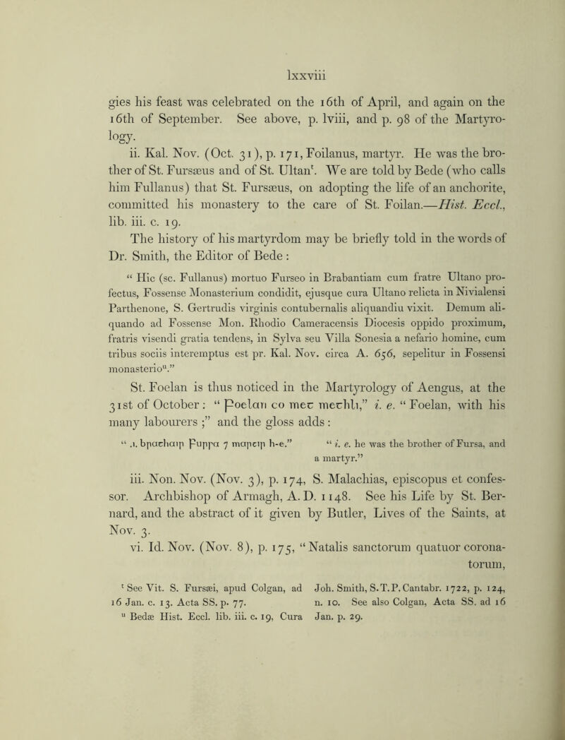 gies his feast was celebrated on the 16th of April, and again on the 16th of September. See above, p. lviii, and p. 98 of the Martyro- logy- ii. Kal. Nov. (Oct. 31), p. 171, Foilanus, martyr. Fie was the bro- ther of St. Fursaens and of St. Ultanf We are told by Bede (who calls him Fnllanus) that St. Fursteus, on adopting the life of an anchorite, committed his monastery to the care of St. Foilan.—Hist. Eccl., lib. iii. c. 19. The history of his martyrdom may be briefly told in the words of Dr. Smith, the Editor of Bede : “ Hie (sc. Fullanus) mortuo Furseo in Brabantiam cum fratre Ultano pro- fectus, Fossense Monasterium conclidit, ej usque cura Ultano relicta inNivialensi Parthenone, S. Gertrudis virginis contubernalis aliquandiu vixit. Demum ali- quando ad Fossense Mon. Rhodio Cameracensis Diocesis oppido proximum, fratris visendi gratia tendens, in Sylva seu Villa Sonesia a nefario liomine, cum tribus sociis interemptus est pr. Kal. Nov. circa A. 656, sepelitur in Fossensi monasteriou.” St. Foelan is thus noticed in the Martyrology of Aengus, at the 31st of October: “ poelan co mec mechli,” i. e. “ Foelan, with his many labourers and the gloss adds : “ .1. bpachaip Puppa 7 mapcip h-e.” “ i. e. he was the brother of Fursa, and a martyr.” iii. Non. Nov. (Nov. 3), p. 174, S. Malachias, episcopus et confes- sor. Archbishop of Armagh, A. D. 1148. See his Life by St. Ber- nard, and the abstract of it given by Butler, Lives of the Saints, at Nov. 3. vi. Id. Nov. (Nov. 8), p. 175, “Natalis sanctorum quatuor corona- tor urn, c See Vit. S. Fursaei, apud Colgan, ad Joh. Smith, S.T.P. Cantabr. 1722, p. 124, 16 Jan. c. 13. Acta SS. p. 77. n. 10. See also Colgan, Acta SS. ad 16 u Bedae Hist. Eccl. lib. iii. c. 19, Cura Jan. p. 29.