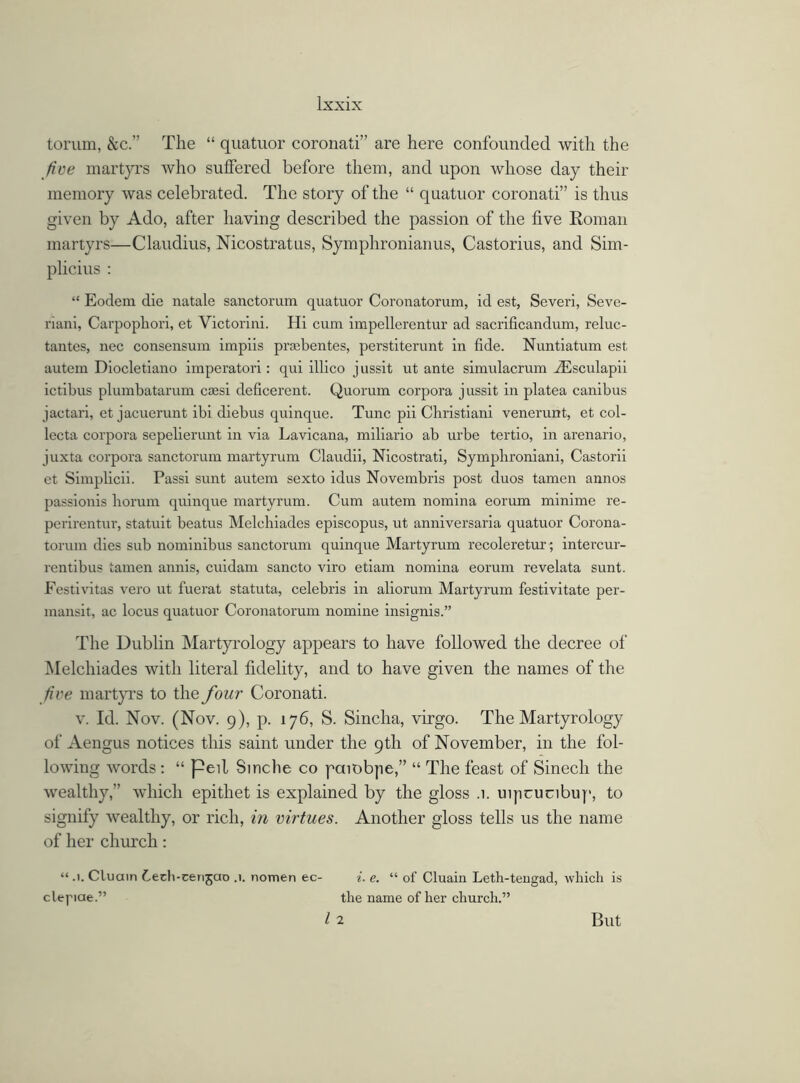 torum, &c.” The “ quatuor coronati” are here confounded with the five martyrs who suffered before them, and upon whose day their memory was celebrated. The story of the “ quatuor coronati” is thus given by Ado, after having described the passion of the five Roman martyrs—Claudius, Nicostratus, Symphronianus, Castorius, and Sim- plicius : “ Eodem die natale sanctorum quatuor Coronatorum, id est, Severi, Seve- riani, Carpophori, et Victorini. Hi cum impellerentur ad sacrificandum, reluc- tantes, nec consensum impiis prsebentes, perstiterunt in fide. Nuntiatum est autem Diocletiano imperatori: qui illico jussit ut ante simulacrum vEsculapii ictibus plumbatarum csesi deficei’ent. Quorum corpora jussit in platea canibus jactari, et jacuerunt ibi diebus quinque. Tunc pii Christiani venerunt, et col- lecta corpora sepelierunt in via Lavicana, miliario ab urbe tertio, in arenario, juxta corpora sanctorum martyrum Claudii, Nicostrati, Symplironiani, Castorii et Simplicii. Passi sunt autem sexto idus Novembris post duos tamen annos passionis liorum quinque martyrum. Cum autem nomina eorum minime re- perirentur, statuit beatus Melchiades episcopus, ut anniversaria quatuor Corona- torum dies sub nominibus sanctorum quinque Martyrum recoleretur; intercur- rentibus tamen annis, cuidam sancto viro etiam nomina eorum revelata sunt. Festivitas vero ut fuerat statuta, Celebris in aliorum Martyrum festivitate per- mansit, ac locus quatuor Coronatorum nomine insignis.” The Dublin Martyrology appears to have followed the decree of Melchiades with literal fidelity, and to have given the names of the five martyrs to the four Coronati. v. Id. Nov. (Nov. 9), p. 176, S. Sincha, virgo. The Martyrology of Aengus notices this saint under the 9th of November, in the fol- lowing words : “ peil Sinche co paiobpe,” “ The feast of Sinech the wealthy,” which epithet is explained by the gloss .1. uipcucibup, to signify wealthy, or rich, in virtues. Another gloss tells us the name of her church: “ •■. Cluain f-ech-cenjao .1. nomen ec- i. e. “ of Cluain Leth-tengad, which is clepae.” the name of her church.” I 2 But