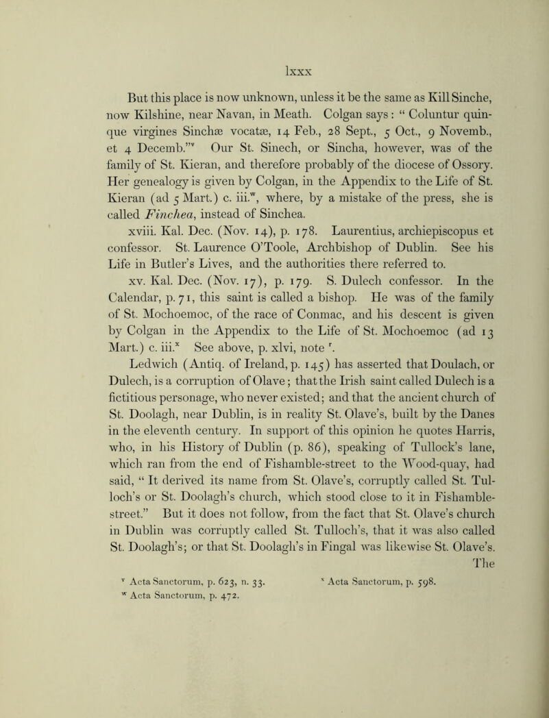 But this place is now unknown, unless it be the same as Kill Sinche, now Kilshine, near Navan, in Meath. Colgan says : “ Coluntur quin- que virgines Sinchee vocatae, 14 Feb., 28 Sept., 5 Oct., 9 Novemb., et 4 Decemb.”v Our St. Sinech, or Sincha, however, was of the family of St. Kieran, and therefore probably of the diocese of Ossory. Her genealogy is given by Colgan, in the Appendix to the Life of St. Kieran (ad 5 Mart.) c. iii.w, where, by a mistake of the press, she is called Finchea, instead of Sinchea. xviii. Kal. Dec. (Nov. 14), p. 178. Laurentius, archiepiscopus et confessor. St. Laurence O’Toole, Archbishop of Dublin. See his Life in Butler’s Lives, and the authorities there referred to. xv. Kal. Dec. (Nov. 17), p. 179. S. Dulech confessor. In the Calendar, p. 71, this saint is called a bishop. He was of the family of St. Mochoemoc, of the race of Conmac, and his descent is given by Colgan in the Appendix to the Life of St. Mochoemoc (ad 13 Mart.) c. iii.x See above, p. xlvi, note r. Ledwich (Antiq. of Ireland, p. 145) has asserted that Doulach, or Dulech, is a corruption of Olave; that the Irish saint called Dulech is a fictitious personage, who never existed; and that the ancient church of St. Doolagh, near Dublin, is in reality St. Olave’s, built by the Danes in the eleventh century. In support of this opinion he quotes Harris, who, in his History of Dublin (p. 86), speaking of Tullock’s lane, which ran from the end of Fishamble-street to the Wood-quay, had said, “ It derived its name from St. Olave’s, corruptly called St. Tul- loch’s or St. Doolagh’s church, which stood close to it in Fishamble- street.” But it does not follow, from the fact that St. Olave’s church in Dublin ivas corruptly called St. Tulloch’s, that it was also called St. Doolagh’s; or that St. Doolagh’s in Fingal was likewise St. Olave’s. The v Acta Sanctorum, p. 623, n. 33. ' Acta Sanctorum, p. 598. w Acta Sanctorum, p. 472.