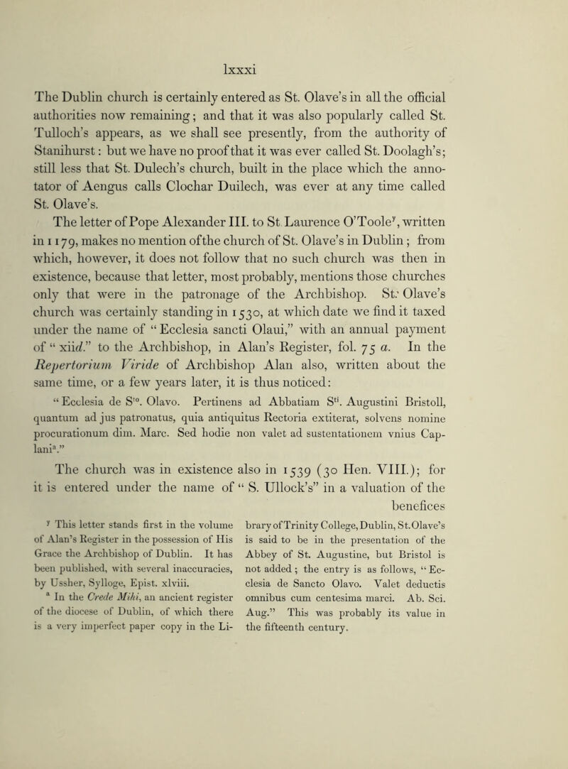 The Dublin church is certainly entered as St. Olave’s in all the official authorities now remaining; and that it was also popularly called St. Tulloch’s appears, as we shall see presently, from the authority of Stanihurst: but we have no proof that it was ever called St. Doolagh’s; still less that St. Dulecli’s church, built in the place which the anno- tator of Aengus calls Clochar Duilech, was ever at any time called St. Olave’s. The letter of Pope Alexander III. to St Laurence O’Toole7, written in 1179, makes no mention of the church of St. Olave’s in Dublin ; from which, however, it does not follow that no such church was then in existence, because that letter, most probably, mentions those churches only that were in the patronage of the Archbishop. St.' Olave’s church was certainly standing in 1530, at which date we find it taxed under the name of “ Ecclesia sancti Olaui,” with an annual payment of “ xik/.” to the Archbishop, in Alan’s Register, fol. 75 a. In the Repertorium Viride of Archbishop Alan also, written about the same time, or a few years later, it is thus noticed: “ Ecclesia de S’°. Olavo. Pertinens ad Abbatiam S4i. Augustini Bristoll, quantum ad jus patronatus, quia antiquitus Rectoria extiterat, solvens nomine procurationum dim. Marc. Sed hodie non valet ad sustentationem vnius Cap- lania.” The church was in existence also in 1539 (30 Hen. VIII.); for it is entered under the name of “ S. Ullock’s” in a valuation of the benefices y This letter stands first in the volume brary of Trinity College, Dublin, St.Olave’s of Alan’s Register in the possession of His is said to be in the presentation of the Grace the Archbishop of Dublin. It has Abbey of St. Augustine, but Bristol is been published, with several inaccuracies, not added ; the entry is as follows, “ Ec- by Ussher, Sylloge, Epist. xlviii. clesia de Sancto Olavo. Yalet deductis a In the Crede Mild, an ancient register omnibus cum centesima marci. Ab. Sci. of the diocese of Dublin, of which there Aug.” This was probably its value in is a very imperfect paper copy in the Li- the fifteenth century.