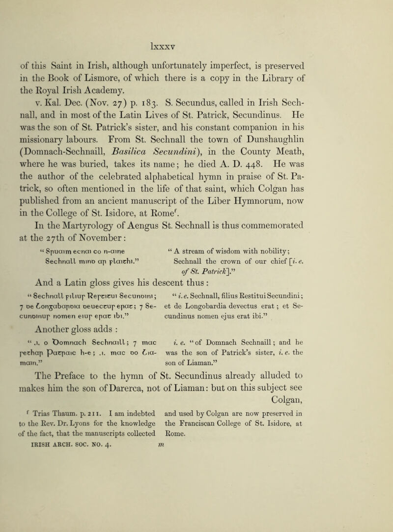 of this Saint in Irish, although unfortunately imperfect, is preserved in the Book of Lismore, of which there is a copy in the Library of the Royal Irish Academy. v. Kal. Dec. (Nov. 27) p. 183. S. Secundus, called in Irish Sech- nall, and in most of the Latin Lives of St. Patrick, Secundinus. He was the son of St. Patrick’s sister, and his constant companion in his missionary labours. From St. Sechnall the town of Dunshaughlin (Domnach-Sechnaill, Basilica Secundini), in the County Meath, where he was buried, takes its name; he died A. D. 448. He was the author of the celebrated alphabetical hymn in praise of St. Pa- trick, so often mentioned in the life of that saint, which Colgan has published from an ancient manuscript of the Liber Hymnorum, now in the College of St. Isidore, at Romef. In the Martyrology of Aengus St. Sechnall is thus commemorated at the 27th of November: “ Spuaim ecnai co n-aine “ A stream of wisdom with nobility; Sechnall mino ap plairhi.” Sechnall the crown of our chief [i.e. of St. Patrick].” And a Latin gloss gives his descent thus: “ Sechnall piliup Repcicui Secunoini; “ i.e. Sechnall, filius RestituiSecundini; 7 oe Conjabapoia oeueccupepac; 7 Se- et de Longobardia devectus erat; et Se- cunoinup nomen eiup epac ibi.” cundinus nomen ejus erat ibi.” Another gloss adds : “.1. o Domnach Sechnaill; 7 mac i.e. “of Domnach Sechnaill; and he pechap parpaic h-e; .1. mac 00 61a- was the son of Patrick’s sister, i.e. the main.” son of Liaman.” The Preface to the hymn of St. Secundinus already alluded to makes him the son ofDarerca, not of Liaman: but on this subject see Colgan, f Trias Thaum. p. 211. I am indebted and used by Colgan are now preserved in to the Rev. Dr. Lyons for the knowledge the Franciscan College of St. Isidore, at of the fact, that the manuscripts collected Rome. IRISH ARCH. SOC. NO. 4. m
