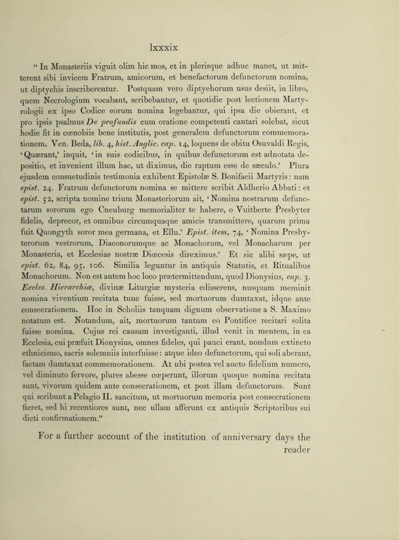 “ In Monasteriis viguit olim hie mos, et in plerisque adhuc manet, ut mit- terent sibi invicera Fratrum, amicorum, et benefactorum defunctorum nomina, ut diptychis inscriberentur. Postquam vero diptychorum usus desiit, in libro, quem Necrologium vocabant, scribebantur, et quotidie post lectionem Marty- rologii ex ipso Codice eorum nomina legebantur, qui ipsa die obierant, et pro ipsis psalmus De profundis cum oratione competenti cantari solebat, sicut hodie fit in coenobiis bene institutis, post generalem defunctorum commemora- tionem. Ven. Beda, lib. 4, hist. Anglic, cap. 14, loquens de obitu Osuvaldi Regis, ‘ Quserant,’ inquit, ‘ in suis codicibus, in quibus defunctorum est adnotata de- positio, et invenient ilium hac, ut diximus, die raptum esse de sseculo.’ Plura ejusdem consuetudinis testimonia exhibent Epistolas S. Bonifacii Martyris: nam epist. 24. Fratrum defunctorum nomina se mittere scribit Aldherio Abbati: et epist. 52, scripta nomine trium Monasteriorum ait, ‘Nomina nostrarum defunc- tarum sororum ego Cneuburg memorialiter te habere, o Vuitberte Presbyter fidelis, deprecor, et omnibus circumquaque amicis transmittere, quarum prima fuit Quongyth soror mea germana, et Ellu.’ Epist. item, 74, ‘ Nomina Presby- terorum vestrorum, Diaconorumque ac Monachorum, vel Monacharum per Monasteria, et Ecclesias nostras Dioecesis direximus.’ Et sic alibi saspe, ut epist. 62, 84, 95, 106. Similia leguntur in antiquis Statutis, et Ritualibus Monachorum. Non est autem hoc loco praetermittendum, quod Dionysius, cap. 3. Eccles. Hierarchice, divinae Liturgiae mysteria edisserens, nusquam meminit nomina viventium recitata tunc fuisse, sed mortuorum dumtaxat, idque ante consecrationem. Hoc in Scholiis tanquam dignum observatione a S. Maximo notatum est. Notandum, ait, mortuorum tantum eo Pontifice recitari solita fuisse nomina. Cujus rei causam investiganti, illud venit in mentem, in ea Ecclesia, cui praefuit Dionysius, omnes fideles, qui pauci erant, nondum extincto ethnicismo, sacris solemniis interfuisse: atque ideo defunctorum, qui soli aberant, factam dumtaxat commemorationem. At ubi postea vel aucto fidelium numero, vel diminuto fervore, plures abesse coeperunt, illorum quoque nomina recitata sunt, vivorum quidem ante consecrationem, et post illam defunctorum. Sunt qui scribunt aPelagio II. sancitum, ut mortuorum memoria post consecrationem fieret, sed hi recentiores sunt, nec ullam afferunt ex antiquis Scriptoribus sui dicti confirmationem.” For a further account of the institution of anniversary days the reader