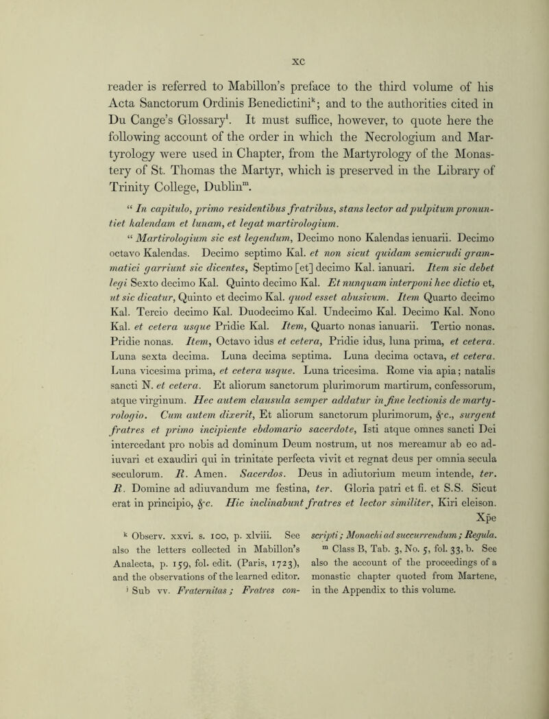 reader is referred to Mabillon’s preface to the third volume of his Acta Sanctorum Ordinis Benedictinh; and to the authorities cited in Du Cange’s Glossary1. It must suffice, however, to quote here the following account of the order in which the Necrologium and Mar- tyrology were used in Chapter, from the Martyrology of the Monas- tery of St. Thomas the Martyr, which is preserved in the Library of Trinity College, Dublin™. “ In capitulo, primo residentibus fratribus, stans lector adpulpitumpronun- tiet kalendam et lunam, et legat martirologium. “ Martirologium sic est legendum, Declmo nono Kalendas ienuarii. Decimo octavo Kalendas. Decimo septimo Kal. et non sicut quidam semicrucli gram- matici garriunt sic dicentes, Septimo [et] decimo Kal. ianuari. Item sic debet legi Sexto decimo Kal. Quinto decimo Kal. Et nunquam interponi hec dictio et, ut sic dicatur, Quinto et decimo Kal. quod esset abusivum. Item Quarto decimo Kal. Tercio decimo Kal. Duodecimo Kal. Undecimo Kal. Decimo Kal. Nono Kal. et cetera usque Pridie Kal. Item, Quarto nonas ianuarii. Tertio nonas. Pridie nonas. Item, Octavo idus et cetera, Pridie idus, luna prima, et cetera. Luna sexta decima. Luna decima septima. Luna decima octava, et cetera. Luna vicesima prima, et cetera usque. Luna tricesima. Rome via apia; natalis sancti N. et cetera. Et aliorum sanctorum plurimorum martirum, confessorum, atque virginum. Hec autem clausula semper addatur in fine lectionis demarty- roloqio. Cum autem dixerit, Et aliorum sanctorum plurimorum, Sfc., surgent fratres et primo incipiente ebdomario sacerdote, Isti atque omnes sancti Dei intercedant pro nobis ad dominum Deum nostrum, ut nos mereamur ab eo ad- iuvari et exaudiri qui in trinitate perfecta vivit et regnat deus per omnia secula seculorum. It. Amen. Sacerdos. Deus in adiutorium meum intende, ter. R. Domine ad adiuvandum me festina, ter. Gloria patri et fi. et S.S. Sicut erat in principio, §-c. Hie inclinabunt fratres et lector similiter, Kiri eleison. Xpe k Observ. xxvi. s. ioo, p. xlviii. See also the letters collected in Mabillon’s Analecta, p. 159, fol. edit. (Paris, 1723), and the observations of the learned editor. 1 Sub vv. Fraternitas; Fratres con- scripti; Monachi ad succurrendum ; Regula. ra Class B, Tab. 3, No. 5, fol. 33, b. See also the account of the proceedings of a monastic chapter quoted from Martene, in the Appendix to this volume.