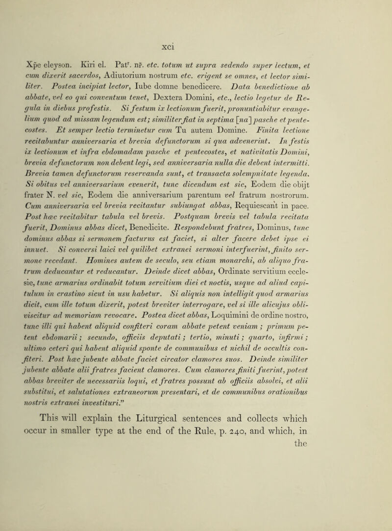 Xpe eleyson. Kiri el. Patr. nr. etc. totum ut supra sedendo super lectum, et cum dixerit sacerdos, Adiutorium nostrum etc. erigent se omnes, et lector simi- liter. Postea incipiat lector, lube domne benedicere. Data benedictione ab abbate, vel eo qui conventum tenet, Dextera Domini, etc., lectio legetur de Re- gula in diebus profestis. Si festum ix lectionum fuerit, pronuntiabitur evange- lium quod ad missam legendum est; similiterfiat in septima [na~\ pasche etpente- costes. Et semper lectio terminetur cum Tu autem Domine. Finita lectione recitabuntur anniversaria et brevia defunctorum si qua advenerint. In festis ix lectionum et infra ebdomadam pasche et pentecostes, et nativitatis Domini, brevia defunctorum non debent legi, sed anniversaria nulla die debent intermitti. Brevia tamen defunctorum reservanda sunt, et transacta solempnitate legenda. Si obitus vel anniversarium evenerit, tunc dicendum est sic, Eodem die obijt frater N. vel sic, Eodem die anniversarium parentum vel fratrum nostrorum. Cum anniversaria vel brevia recitantur subiungat abbas, Requiescan't in pace. Post hcec recitabitur tabula vel brevis. Postquam brevis vel tabula recitata fuerit, Dominus abbas dicet, Benedicite. Respondebunt fratres, Dominus, tunc dominus abbas si sermonem facturus est faciet, si alter facere debet ipse ei innuet. Si conversi laid vel quilibet extranei sermoni interfuerint, finito ser- mone recedant. Homines autem de seculo, seu etiam monarchi, ab aliquo fra- trum deducantur et reducantur. Deinde dicet abbas, Ordinate servitium eccle- sie, tunc armarius ordinabit totum servitium diei et noctis, usque ad aliud capi- tulum in crastino sicut in usu habetur. Si aliquis non intelligit quod armarius dicit, cum ille totum dixerit, potest breviter interrogare, vel si ille alicujus obli- viscitur ad memoriam revocare. Postea dicet abbas, Loquimini de ordine nostro, tunc illi qui habent aliquid confiteri coram abbate petent veniam ; primum pe- tent ebdomarii; secundo, officiis deputati; tertio, minuti; quarto, infirmi; ultimo ceteri qui habent aliquid sponte de communibus et nichil de occultis con- fiteri. Post hcec jubente abbate faciet circator clamor es suos. Deinde similiter jubente abbate alii fratres facient clamores. Cum clamores finiti fuerint,potest abbas breviter de necessariis loqui, et fratres possunt ab ofiiciis absolvi, et alii substitui, et salutationes extraneorum presentari, et de communibus orationibus nostris extranei investituri.” This will explain the Liturgical sentences and collects which occur in smaller type at the end of the Rule, p. 240, and which, in