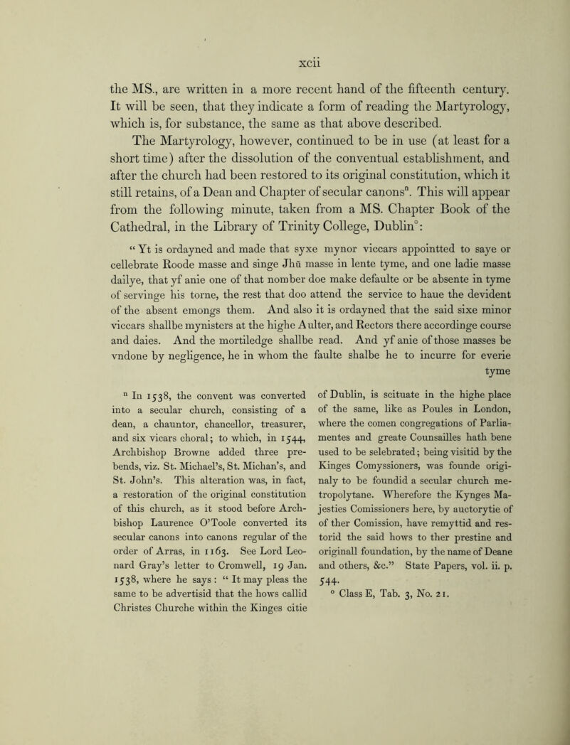 the MS., are written in a more recent hand of the fifteenth century. It will be seen, that they indicate a form of reading the Martyrology, which is, for substance, the same as that above described. The Martyrology, however, continued to be in use (at least for a short time) after the dissolution of the conventual establishment, and after the church had been restored to its original constitution, which it still retains, of a Dean and Chapter of secular canons11. This will appear from the following minute, taken from a MS. Chapter Book of the Cathedral, in the Library of Trinity College, Dublin0: “ Yt is ordayned and made that syxe mynor viccars appointted to saye or cellebrate Roode masse and singe Jhu masse in lente tyme, and one ladie masse dailye, that yf anie one of that nomber doe make defaulte or be absente in tyme of servinge his torne, the rest that doo attend the service to haue the devident of the absent emongs them. And also it is ordayned that the said sixe minor viccars shallbe mynisters at the highe A ulter, and Rectors there accordinge course and daies. And the mortiledge shallbe read. And yf anie of those masses be vndone by negligence, he in whom the faulte shalbe he to incurre for everie tyme n In 1538, the convent was converted into a secular church, consisting of a dean, a chauntor, chancellor, treasurer, and six vicars choral; to which, in 1544, Archbishop Browne added three pre- bends, viz. St. Michael’s, St. Michan’s, and St. John’s. This alteration was, in fact, a restoration of the original constitution of this church, as it stood before Arch- bishop Laurence O’Toole converted its secular canons into canons regular of the order of Arras, in 1163. See Lord Leo- nard Gray’s letter to Cromwell, 19 Jan. 1538, where he says : “ It may pleas the same to be advertisid that the hows callid Christes Churche within the Kinges citie of Dublin, is scituate in the highe place of the same, like as Poules in London, where the comen congregations of Parlia- mentes and greate Counsailles hath bene used to be selebrated; being visitid by the Kinges Comyssioners, was founde origi- naly to be foundid a secular church me- tropolytane. Wherefore the Kynges Ma- jesties Comissioners here, by auctorytie of of ther Comission, have remyttid and res- torid the said hows to ther prestine and originall foundation, by the name of Deane and others, &c.” State Papers, vol. ii. p. 544- 0 Class E, Tab. 3, No. 21.