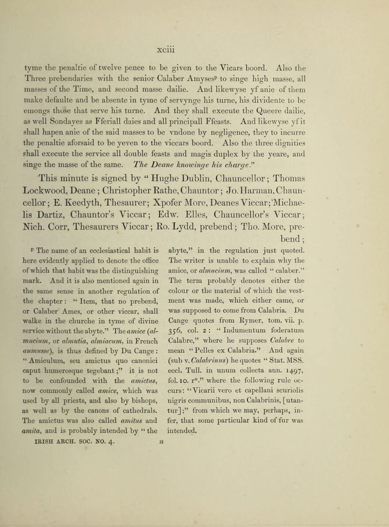 tyme the penaltie of twelve pence to be given to the Vicars boord. Also the Three prebendaries with the senior Calaber Amysesp to singe high masse, all masses of the Time, and second masse dailie. And likewyse yf anie of them make defaulte and be absente in tyme of servynge his turne, his dividente to be einongs those that serve his turne. And they shall execute the Queere dailie, as well Sondayes as Fferiall daies and all principall Ffeasts. And likewyse yf it shall hapen anie of the said masses to be vndone by negligence, they to incurre the penaltie aforsaid to be yeven to the viccars boord. Also the three dignities shall execute the service all double feasts and magis duplex by the yeare, and singe the masse of the same. The Deane lmowinc/e his cliarcje.” This minute is signed by “ Hughe Dublin, Chauncellor; Thomas Lockwood, Deane; Christopher Rathe, Chauntor; Jo. Harman, Chaun- cellor; E. Keedyth, Thesaurer; Xpofer More, Deanes Viccar ;'Michae- lis Dartiz, Chauntor’s Viccar; Edw. Elies, Chauncellor’s Viccar; Nich. Corr, Thesaurers Viccar; Ro. Lydd, prebend; Tho. More, pre- bend ; p The name of an ecclesiastical habit is here evidently applied to denote the office of which that habit was the distinguishing mark. And it is also mentioned again in the same sense in another regulation of the chapter: “ Item, that no prebend, or Calaber Ames, or other viccar, shall walke in the cliurclie in tyme of divine service without the abyte.” The amice (al- mucium, or almutia, almiacum, in French aumusse), is thus defined by Du Cange : “ Amiculum, seu amictus quo canonici caput humerosque tegebantit is not to be confounded with the amictus. now commonly called amice, which was used by all priests, and also by bishops, as well as by the canons of cathedrals. The amictus was also called amitus and amita, and is probably intended by “ the IRISH ARCH. SOC. NO. 4. ft abyte,” in the regulation just quoted. The writer is unable to explain why the amice, or almucium, was called “ calaber.” The term probably denotes either the colour or the material of which the vest- ment was made, which either came, or was supposed to come from Calabria. Du Cange quotes from Rymer, tom. vii. p. 356, col. 2 : “ Indumentum foderatum Calabre,” where he supposes Calabre to mean “Pelles ex Calabria.” And again (sub v. Calabrinus) he quotes “ Stat. MSS. eccl. Tull, in unum collecta ann. 1497, fol. 10. r°.” where the following rule oc- curs: “Vicarii vero et capellani scuriolis nigris communibus, non Calabrinis, [utan- tur]from which we may, perhaps, in- fer, that some particular kind of fur was intended.