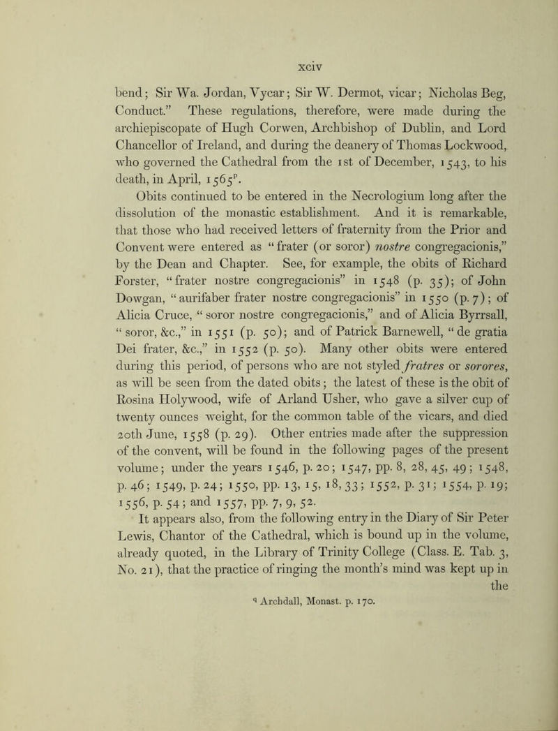bend; Sir Wa. Jordan, Yycar; Sir W. Dermot, vicar; Nicholas Beg, Conduct.” These regulations, therefore, were made during the archiepiscopate of Hugh Cor wen, Archbishop of Dublin, and Lord Chancellor of Ireland, and during the deanery of Thomas Lockwood^ who governed the Cathedral from the ist of December, 1543, to his death, in April, 1565C Obits continued to be entered in the Necrologium long after the dissolution of the monastic establishment. And it is remarkable, that those who had received letters of fraternity from the Prior and Convent were entered as “frater (or soror) nostre congregacionis,” by the Dean and Chapter. See, for example, the obits of Richard Forster, “frater nostre congregacionis” in 1548 (p. 35); of John Dowgan, “aurifaber frater nostre congregacionis” in 1550 (p. 7); of Alicia Cruce, “ soror nostre congregacionis,” and of Alicia Byrrsall, “ soror, &c.,” in 1551 (p. 50); and of Patrick Barnewell, “ de gratia Dei frater, &c.,” in 1552 (p. 50). Many other obits were entered during this period, of persons who are not styled fratres or sorores, as will be seen from the dated obits; the latest of these is the obit of Rosina Holy wood, wife of Arland Usher, who gave a silver cup of twenty ounces weight, for the common table of the vicars, and died 20th June, 1558 (p. 29). Other entries made after the suppression of the convent, will be found in the following pages of the present volume; under the years 1546, p. 20; 1547* PP- 8, 28, 45, 49; 1548, p. 46; 1549, p. 24; 1550, pp. 13, 15, 18,33; l552> P- 3D J554, p- 19; !556> P- 54 5 and 1557, pp. 7, 9, 52.. It appears also, from the following entry in the Diary of Sir Peter Lewis, Chantor of the Cathedral, which is bound up in the volume, already quoted, in the Library of Trinity College (Class. E. Tab. 3, No. 21), that the practice of ringing the month’s mind was kept up in the q Archdall, Monast. p. 170.