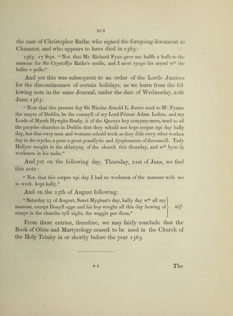 the case of Christopher Rathe, who signed the foregoing document as Chauntor, and who appears to have died in 1565 : 1565. 17 Sept. “ Not. that Mr. Richard Fyan gave me halffe a boffe to the massons for Sir Crystoffyr Rathe’s soulle, and I most rynge his mynd wth the belles v pelle.” And yet this was subsequent to an order of the Lords Justices for the discontinuance of certain holidays, as we learn from the fol- lowing note in the same Journal, under the date of Wednesday, 20th June, 1565: “ Note that this present day Sir Nicolas Arnold L. Justes send to Mr. Fyame the mayre of Dublin, be the consayll of my Lord Primat Adam Loftus, and my Lorde of Myeth Hy wghe Brady, ii of the Quenys hey comyssyoners, Send to all the paryshe churches in Dublin that they schuld not kepe corpus xpi day hally day, but that ewry man and womane schuld work as they dide ewry other worlcen day in the wycke, a pone a great penallytie and dyspleassure oftlicouncill. Tady Hellyer wroght in the sklattyng of the church this thursday, and wth hym iij workmen in his taske.” And yet on the following day, Thursday, 21 st of June, we find this note: “ Not. that this corpus xpi day I had no workmen of the massons with me to work, kept hally.” And on the 25th of August following: “ Saturday 25 of August, Sanct Myghan’s day, hally day wth all my massons, except Donyll ogge and his boy wroght all this day hewing of f stonys in the churche tyll night, the waggis per diem,” xijd. From these entries, therefore, we may fairly conclude that the Book of Obits and Martyrology ceased to be used in the Church of the Holy Trinity in or shortly before the year 1565.