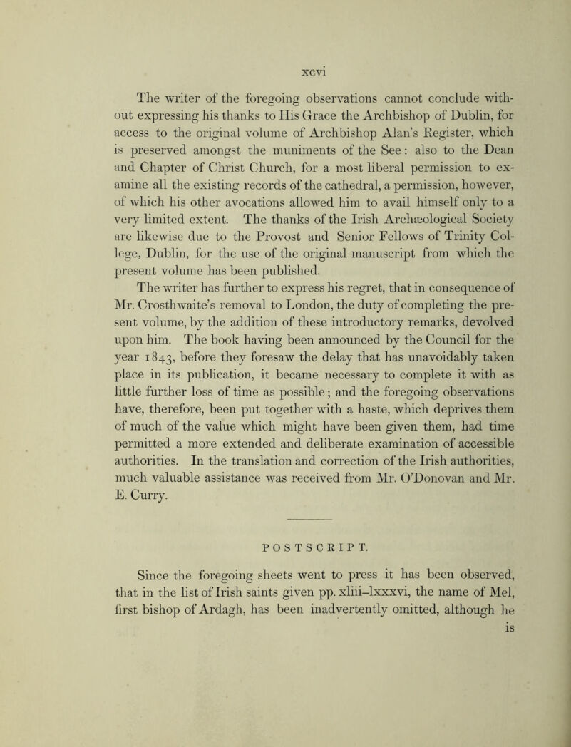 The writer of the foregoing observations cannot conclude with- out expressing his thanks to His Grace the Archbishop of Dublin, for access to the original volume of Archbishop Alan’s Register, which is preserved amongst the muniments of the See: also to the Dean and Chapter of Christ Church, for a most liberal permission to ex- amine all the existing records of the cathedral, a permission, however, of which his other avocations allowed him to avail himself only to a very limited extent. The thanks of the Irish Arch geological Society are likewise due to the Provost and Senior Fellows of Trinity Col- lege, Dublin, for the use of the original manuscript from which the present volume has been published. The writer has further to express his regret, that in consequence of Mr. Crosth waite’s removal to London, the duty of completing the pre- sent volume, by the addition of these introductory remarks, devolved upon him. The book having been announced by the Council for the year 1843, before they foresaw the delay that has unavoidably taken place in its publication, it became necessary to complete it with as little further loss of time as possible; and the foregoing observations have, therefore, been put together with a haste, which deprives them of much of the value which might have been given them, had time permitted a more extended and deliberate examination of accessible authorities. In the translation and correction of the Irish authorities, much valuable assistance was received from Mr. O’Donovan and Mr. E. Curry. POSTSCRIPT. Since the foregoing sheets went to press it has been observed, that in the list of Irish saints given pp. xliii-lxxxvi, the name of Mel, first bishop of Ardagh, has been inadvertently omitted, although he is