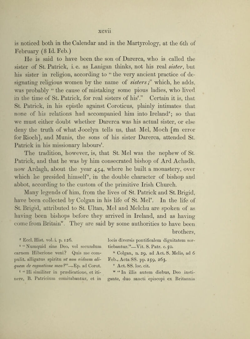is noticed both in the Calendar and in the Martyrology, at the 6th of February (8 Id. Feb.) He is said to have been the son of Darerca, who is called the sister of St. Patrick, i. e. as Lanigan thinks, not his real sister, but his sister in religion, according to “ the very ancient practice of de- signating religious women by the name of sisters;” which, he adds, was probably “ the cause of mistaking some pious ladies, who lived in the time of St. Patrick, for real sisters of hisr.” Certain it is, that St. Patrick, in his epistle against Coroticus, plainly intimates that none of his relations had accompanied him into Irelands; so that we must either doubt whether Darerca was his actual sister, or else deny the truth of what Jocelyn tells us, that Mel, Moch [an error forRiocli], and Munis, the sons of his sister Darerca, attended St. Patrick in his missionary labours'. The tradition, however, is, that St. Mel was the nephew of St. Patrick, and that he was by him consecrated bishop of Ard Achadh, now Ardagh, about the year 454, where he built a monastery, over which he presided himself11, in the double character of bishop and abbot, according to the custom of the primitive Irish Church. Many legends of him, from the lives of St. Patrick and St. Brigid, have been collected by Colgan in his life of St. Melv. In the life of St. Brigid, attributed to St. Ultan, Mel and Melcliu are spoken of as having been bishops before they arrived in Ireland, and as having come from Britain . They are said by some authorities to have been brothers, r Eccl. Hist, vol.i. p. 126. locis diversis pontificalem dignitatem sor- s“Numquid sine Deo, vel secundum tiebantur.”—Yit. S. Patr. c. 50. carnem Hiberione veni? Quis me com- u Colgan, n. 29, ad Act. S. Melis, ad 6 pulit, alligatus spiritu ut non videam ali- Feb., Acta SS. pp. 259, 263. quern de cognatione mea?—Ep. ad Corot. v Act. SS. loc. cit. 1 “ Hi similiter in proedicatione, et iti- w “ In illis autem diebus, Deo insti- nere, B. Patricium comitabantur, et in gante, duo sancti episcopi ex Britannia