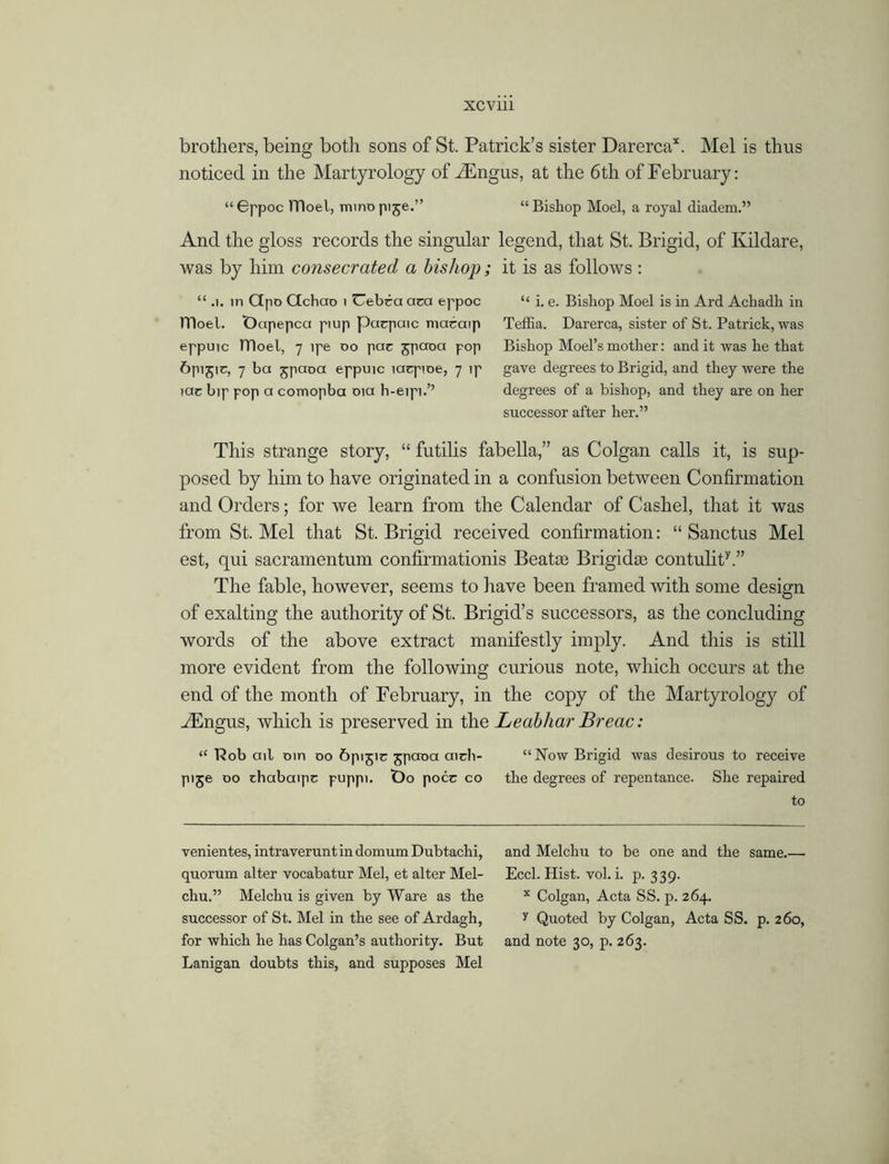 brothers, being both sons of St. Patrick’s sister Darerca*. Mel is thus noticed in the Martyrology of Mingus, at the 6 th of February: “Gppoc lTloel, minopije.” “Bishop Moel, a royal diadem.” And the gloss records the singular legend, that St. Brigid, of Kildare, was by him consecrated a bishop ; it is as follows : “ .1. in Ctpo Gchao 1 Uebca aea eppoc “ i. e. Bishop Moel is in Ard Achadli in TTIoel. Octpepca ptup pacpaic macaip Teffia. Darerca, sister of St. Patrick, was eppuic lTloel, 7 ipe 00 pac jpaoa pop Bishop Moel’smother: and it was he that 6pi5ic, 7 ba jpaoa eppuic lacpioe, 7 ip gave degrees to Brigid, and they were the iac bip pop a comopba 01a h-eipi.’’ degrees of a bishop, and they are on her successor after her.” This strange story, “ futilis fabella,” as Colgan calls it, is sup- posed by him to have originated in a confusion between Confirmation and Orders; for we learn from the Calendar of Cashel, that it was from St. Mel that St. Brigid received confirmation: “ Sanctus Mel est, qui sacramentum confirmationis Beatte Brigidte contulity.” The fable, however, seems to have been framed with some design of exalting the authority of St. Brigid’s successors, as the concluding words of the above extract manifestly imply. And this is still more evident from the following curious note, which occurs at the end of the month of February, in the copy of the Martyrology of Mingus, which is preserved in the Leabhar Breac: “ Rob ail Din do 6pijir jpaoa aich- “Now Brigid was desirous to receive pije do diabaipc puppi. t)o pocc co the degrees of repentance. She repaired to venientes, intraveruntindomumDubtachi, and Melchu to be one and the same.— quorum alter vocabatur Mel, et alter Mel- Eccl. Hist. vol. i. p. 339. chu.” Melchu is given by Ware as the x Colgan, Acta SS. p. 264. successor of St. Mel in the see of Ardagh, y Quoted by Colgan, Acta SS. p. 260, for which he has Colgan’s authority. But and note 30, p. 263. Lanigan doubts this, and supposes Mel