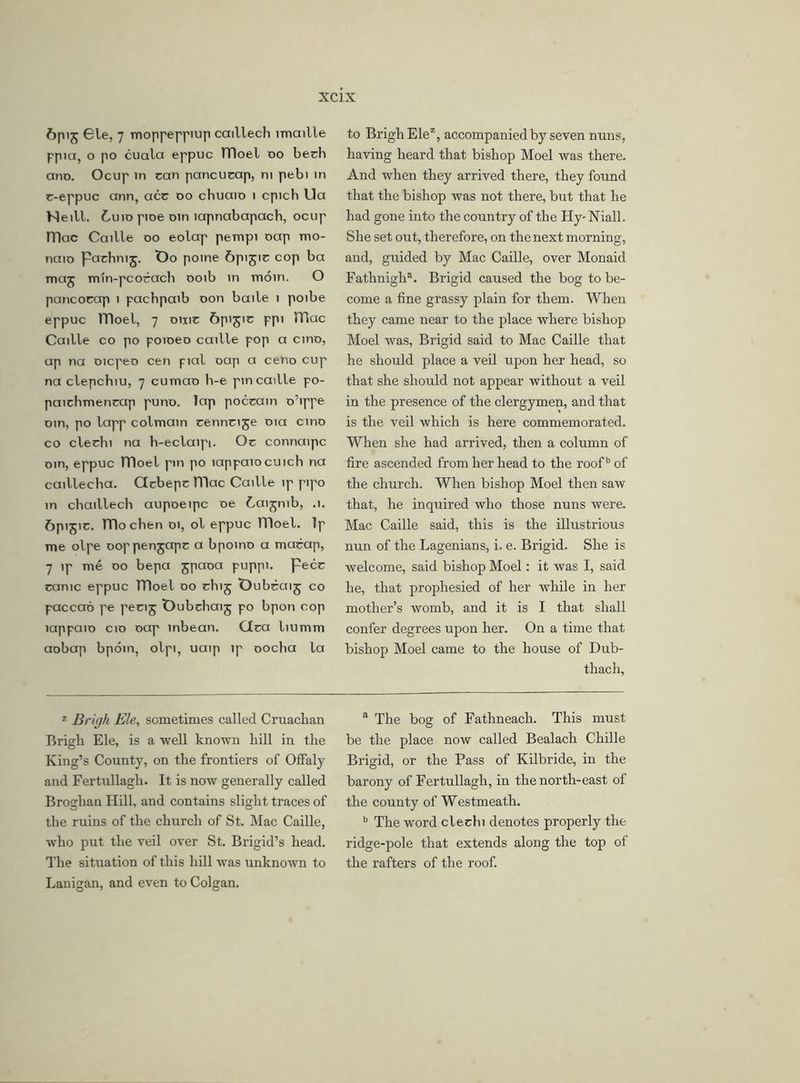 6p'5 Ble, 7 moppeppiup caillech imaille ppia, o po cuala eppuc lTloel oo bech ano. Ocup in can pancucap, m pebi in c-eppuc ann, acc do cbuaio 1 cpich Ua Neill. Cuio pioe om lapnabapach, ocup ITlac Caille do eolap pempi oap mo- naio pachnij. Oo pome Gpijic cop ba maj mtn-pcocach ooib in morn. O pancocap 1 pachpaib oon baile 1 poibe eppuc lTloel, 7 omc 6pijic ppi TBac Caille co po poioeo caille pop a cino, ap na oicpeo cen pial oap a ceno cup na clepchiu, 7 cumao h-e pin caille po- paicbmencap puno. lap poccain o’ippe oin, po lapp colmain cenncije 01a cino co clechi na b-eclaipi. Oc connaipc oin, eppuc nioel pin po lappaiocuich na caillecha. Ctcbepc Hlac Caille ip pipo in chaillech aupoeipc oe Caijnib, .1. ftpijic. TTlochen 01, ol eppuc moel. Ip me olpe ooppenjapc a bpoino a marap, 7 ip me 00 bepa jpaoa puppi. Peer came eppuc moel 00 cluj Oubcaij co paccao pe pecij Oubchaij po bpon cop lappaio cio oap inbean. Clca liumm aobap bpoin, olpi, uaip ip oocha la to BrighElez, accompanied by seven nuns, having heard that bishop Moel was there. And when they arrived there, they found that the bishop was not there, but that he had gone into the country of the Hy-Niall. She set out, therefore, on the next morning, and, guided by Mac Caille, over Monaid Fathnigh1. Brigid caused the bog to be- come a fine grassy plain for them. When they came near to the place where bishop Moel was, Brigid said to Mac Caille that he should place a veil upon her head, so that she should not appear without a veil in the presence of the clergymen, and that is the veil which is here commemorated. When she had arrived, then a column of fire ascended from her head to the roofb of the church. When bishop Moel then saw that, he inquired who those nuns were. Mac Caille said, this is the illustrious nun of the Lagenians, i. e. Brigid. She is welcome, said bishop Moel: it was I, said he, that prophesied of her while in her mother’s womb, and it is I that shall confer degrees upon her. On a time that bishop Moel came to the house of Dub- thach. z Brigh Ele, sometimes called Cruachan Brigh Ele, is a well known hill in the King’s County, on the frontiers of Offaly and Fertullagh. It is now generally called Broghan Hill, and contains slight traces of the ruins of the church of St. Mac Caille, who put the veil over St. Brigid’s head. The situation of this hill was unknown to Lanigan, and even to Colgan. a The bog of Fathneach. This must be the place now called Bealach Chille Brigid, or the Pass of Kilbride, in the barony of Fertullagh, in the north-east of the county of Westmeath. b The word clechi denotes properly the ridge-pole that extends along the top of the rafters of the roof.