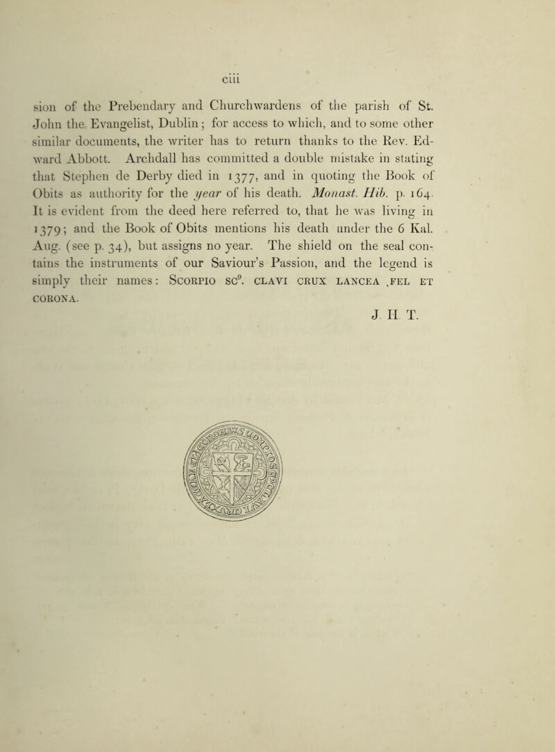 sion of the Prebendary and Churchwardens of the parish of St. John the Evangelist, Dublin; for access to which, and to some other similar documents, the writer has to return thanks to the Rev. Ed- ward Abbott. Archdall has committed a double mistake in stating that Stephen de Derby died in 1377, and in quoting the Book of Obits as authority for the year of his death. Monast. H'tb. p. 164. It is evident from the deed here referred to, that lie was living in 1379; and the Book of Obits mentions his death under the 6 Kal. Aug. (see p. 34), but assigns no year. The shield on the seal con- tains the instruments of our Saviour’s Passion, and the legend is simply their names: Scorpio sc9, clavi crux lancea ,fel et CORONA.