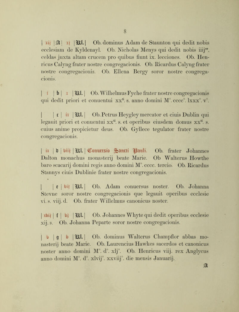 | xij |£tj v( |mi. | Ob. dominus Adam de Staunton qui dedit nobis ecclesiam de Kyldenayl. Ob. Nicholas Menys qui dedit nobis iiijor. celdas juxta altam crucem pro quibus fiunt ix. lecciones. Ob. Hen- riciis Calyng frater nostre congregacionis. Ob. Eicardus Calyng frater nostre congregacionis. Ob. Ellena Bergy soror nostre congrega- cionis. jb| x | mi. | Ob. WilhelmusFyche frater nostre congregacionis qui dedit priori et conuentui xxli. s. anno domini M. cccc°. lxxx°. v°. jcj ix | ml. | Ob. Petrus Hey gleymercator et ciuis Dublin qui legauit priori et conuentui xxt;. s. et operibus eiusdem domus xx4'. s. cuius aniine propicietur deus. Ob. Gyllece tegulator frater nostre congregacionis. O O | ix | b | btit | mi. | (JTonuetsio Sbanctt ^auli. Ob. frater Johannes Dalton monachus monasterij beate Marie. Ob Walterus Howthe baro scacarij domini regis anno domini M°. cccc. tercio. Ob. Eicardus Stannys ciuis Dublinie frater nostre congregacionis. [ c | bi( | IBtl. | Ob. Adam conuersus noster. Ob. Johanna Stevne soror nostre congregacionis que legauit operibus ecclesie vi. s. viij. d. Ob. frater Willelmus canonicus noster. | xbij j f | b( j mi. | Ob. Johannes Whyte qui dedit operibus ecclesie xij.s. Ob. Johanna Peparte soror nostre congregacionis. b | g | b | mi. | Ob. dominus Walterus Champflor abbas mo- nasterij beate Marie. Ob. Laurencius Hawkes sacerdos et canonicus noster anno domini M°. d°. xlj°. Ob. Henricus viij. rex Anglycus anno domini M°. d°. xlvij°. xxviij0. die mensis Januarij.