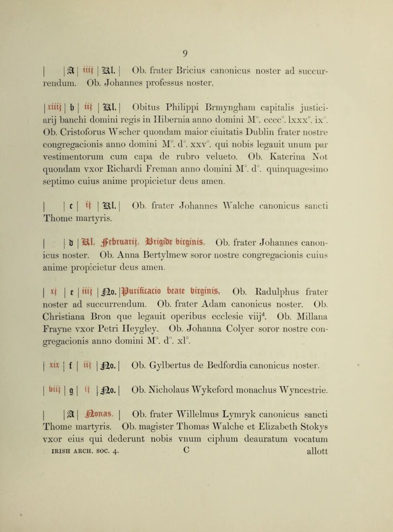 | & | tttj [ 2,11. | Ob. frater Bricius canonicus noster ad succur- rendum. Ob. Johannes professns noster. | duj | b | tt( | 2U. | Obitus Philippi Brmyngham capitalis justici- ary banchi domini regis in Hibernia anno domini Mb cccc°. lxxx°. ix J. Ob. Cristoforus Wscher quondam maior ciuitatis Dublin frater nostre congregacionis anno domini M°. d°. xxv°. qui nobis legauit unum par vestimentorum cum capa de rubro velueto. Ob. Katerina Not quondam vxor Ricliardi Freman anno domini MJ. d°. quinquagesimo septimo cuius anime propicietur deus amen. j c [ \\ | 2U. | Ob. frater Johannes Walche canonicus sancti Thome martyris. | | & | HU. Jpcbtuatij. ISttgfoc btrgims. Ob. frater Johannes canon- icus noster. Ob. Anna Bertylmew soror nostre congregacionis cuius anime propicietur deus amen. | R | £ | utf | Jio. I^urtfitatio beate bi'rgtnts. Ob. Radulphus frater noster ad succurrendum. Ob. frater Adam canonicus noster. Ob. Christiana Bron que legauit operibus ecclesie viijd. Ob. Millana Frayne vxor Petri Heygley. Ob. Johanna Colyer soror nostre con- gregacionis anno domini M°. dn. xP. | xb j f | u| | | Ob. Gylbertus de Bedfordia canonicus noster. | btq | g | t{ [ jTo. | Ob. Nicholaus Wykeford monachus Wyncestrie. | gi | Jionas | Ob. frater Willelmus Lymryk canonicus sancti Thome martyris. Ob. magister Thomas Walche et Ehzabeth Stokys vxor eius qui dederunt nobis vnum ciphum deauratum vocatum IRISH ARCH. SOC. 4. C allott