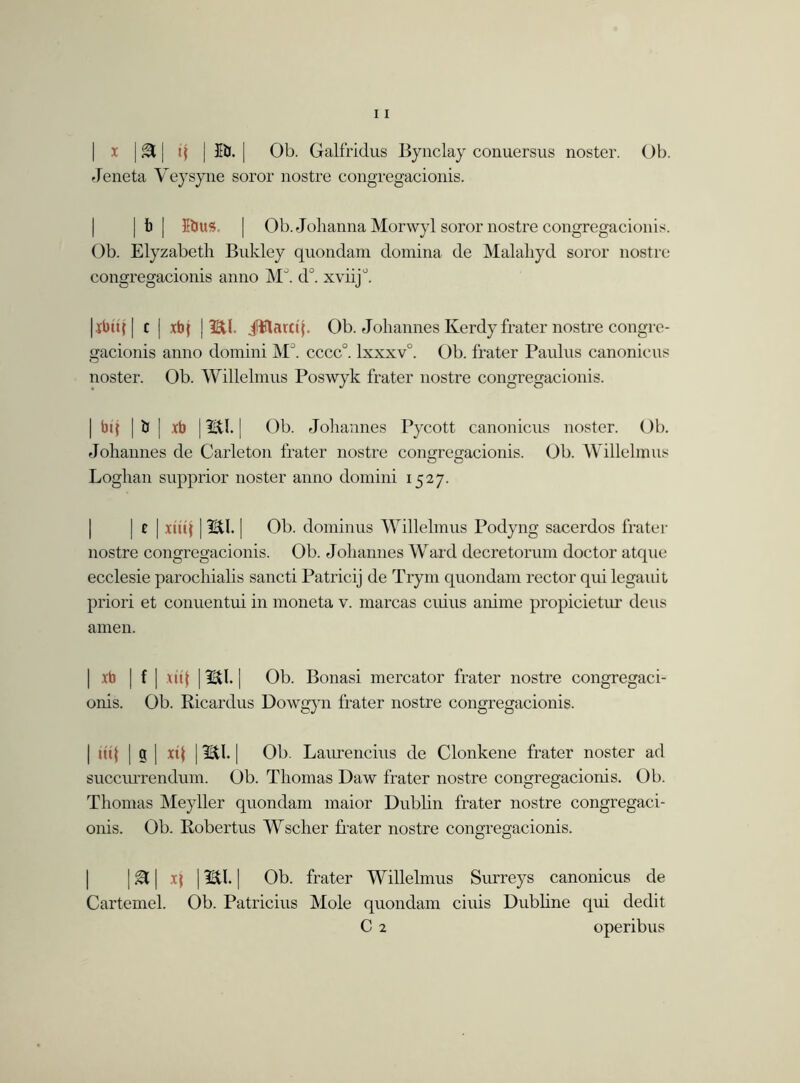 x | & | tj j Bf. | Ob. Galfridus Bynclay conuersus noster. Ob. Jeneta Veysyne soror nostre congregacionis. |b| 5bus. | Ob. Jolianna Morwyl soror nostre congregacionis. Ob. Elyzabetli Bnkley quondam domina de Malahyd soror nostre congregacionis anno M\ d°. xviij°. |xbttf | c | xb{ | mi. jUftarcq. Ob. Johannes Kerdy frater nostre congre- gacionis anno domini MJ. cccc°. lxxxv°. Ob. frater Paulus canonicus noster. Ob. Willelmus Poswyk frater nostre congregacionis. | bij | ti | xb | mi. | Ob. Johannes Pycott canonicus noster. Ob. Johannes de Carle ton frater nostre congregacionis. Ob. Willelmus Loghan supprior noster anno domini 1527. | c | xtiq | mi. | Ob. dominus Willelmus Podyng sacerdos frater nostre congregacionis. Ob. Johannes Ward decretorum doctor atque ecclesie parochialis sancti Patricij de Trym quondam rector qui legauit priori et conuentui in moneta v. marcas cuius anime propicietur deus amen. | xb | f | ui| | mi. | Ob. Bonasi mercator frater nostre congregaci- onis. Ob. Ricardus Dowgyn frater nostre congregacionis. | iit{ | g | xt{ | mi. | Ob. Laurencins de Clonkene frater noster ad succurrendum. Ob. Thomas Daw frater nostre congregacionis. Ob. Thomas Meyller quondam maior Dublin frater nostre congregaci- onis. Ob. Robertus Wscher frater nostre congregacionis. | & | xj | mi. | Ob. frater Willelmus Surreys canonicus de Cartemel. Ob. Patricius Mole quondam ciuis Dubline qui dedit C 2 operibus
